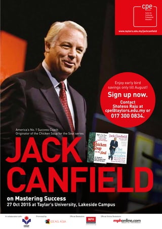 Enjoy early bird
savings only till August!
Sign up now.
Contact
Shatess Raju at
cpe@taylors.edu.my or
017 300 0834.
www.taylors.edu.my/jackcanfield
JACK
CANFIELDon Mastering Success
27 Oct 2015 at Taylor’s University, Lakeside Campus
America’s No.1 Success Coach
Originator of the Chicken Soup for the Soul series
In collaboration with: Promoted by: Official Bookstore: Official Online Bookstore:
 