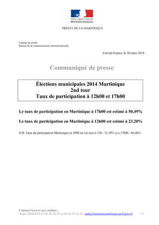 Contact réservé aux médias :
Audrey HAMANN 05-96-39-39-20 ou 06-96-28-34-42 / audrey.hamann@martinique.pref.gouv.fr 1/1
Cabinet du préfet
Bureau de la communication interministérielle
Fort-de-France, le 30 mars 2014
Communiqué de presse
Le taux de participation en Martinique à 17h00 est estimé à 50,49%
Le taux de participation en Martinique à 12h00 est estimé à 23,20%
N.B: Taux de participation Martinique en 2008 au 1er tour à 12h : 31,39% et à 17h00 : 68,46%
Élections municipales 2014 Martinique
2nd tour
Taux de participation à 12h00 et 17h00
 