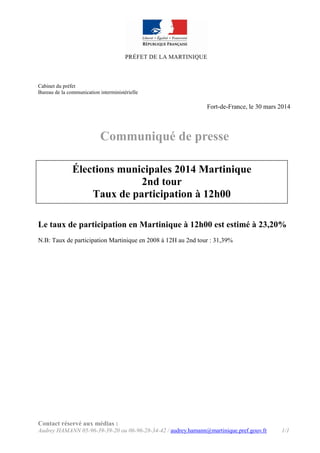 Contact réservé aux médias :
Audrey HAMANN 05-96-39-39-20 ou 06-96-28-34-42 / audrey.hamann@martinique.pref.gouv.fr 1/1
Cabinet du préfet
Bureau de la communication interministérielle
Fort-de-France, le 30 mars 2014
Communiqué de presse
Le taux de participation en Martinique à 12h00 est estimé à 23,20%
N.B: Taux de participation Martinique en 2008 à 12H au 2nd tour : 31,39%
Élections municipales 2014 Martinique
2nd tour
Taux de participation à 12h00
 