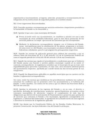 organización y funcionamiento, el ingreso, selección, promoción y reconocimiento de los
integrantes de las instituciones de seguridad pública en el ámbito estatal;

XLI. Crear organi smos descentralizados;

XLII. Conceder premios y recompensas por servicios eminentes e importantes prestados a
la humanidad, al Estado o a la comunidad; y

XLIII. Aprobar el que uno o más municipios del Estado:

   a) Previo acuerdo entre sus ayuntamientos, se coordinen y asocien con uno o más
      municipios de otras entidades federativas, para la más eficaz prestación de los
      servicios públicos o el mejor ejercicio de las funciones que les correspondan.

   b) Mediante la declaratoria correspondiente integren con el Gobierno del Estado,
      zonas metropolitanas para la coordinación de los planes, programas y acciones,
      de estos entre sí o del Estado y sus municipios con planes federales o de entidades
      federativas colindantes; para lo cual asignará los presupuestos respectivos.

XLIV. Expedir las normas de aplicación general para celebrar los convenios a que se
refieren tanto las fracciones III, IV y V del artículo 115 de la Constitución Federal así
como el segundo párrafo de la fracción VII del artículo 116 de esa Constitución;

XLV. Expedir las normas que regulen el procedimiento y condiciones para que el Gobierno
del Estado asuma una función o servicio público municipal, cuando al no existir el
convenio correspondiente, la Legislatura considere que el municipio de que se trate esté
imposibilitado para ejercerlos o prestarlos; en este caso, será necesaria solicitud previa
del ayuntamiento respectivo, aprobada por cuando menos las dos terceras partes de sus
integrantes;

XLVI. Expedir las disposiciones aplicables en aquellos municipios que no cuenten con los
bandos o reglamentos correspondientes.

Así como, emitir las normas que establezcan los procedimientos mediante los cuales se
resuelvan los conflictos que se presenten entre los ayuntamientos y el Gobierno del
Estado, o entre aquellos, con motivo de los actos a que se refieren las fracciones XLIV y
XLV de este artículo;

XLVII. Aprobar la afectación de los ingresos del Estado y, en su caso, el derecho a
percibirlos, derivados de contribuciones, productos, aprovechamientos, accesorios u otros
conceptos susceptibles de afectación, respecto al cumplimiento de todo tipo de
obligaciones que deriven de la contratación de financiamiento o proyectos para prestación
de servicios que contraten el Estado y los municipios. Igualmente corresponderá a la
Legislatura, a solicitud del Gobernador, la aprobación de la desafectación de esos ingresos
o derechos en términos de la legislación aplicable.

XLVIII. Las demás que la Constitución Política de los Estados Unidos Mexicanos, la
presente Consti tución, las leyes federales o las del Estado le atribuyan.


                                  SECCION TERCERA
                             De la Diputación Permanente
 