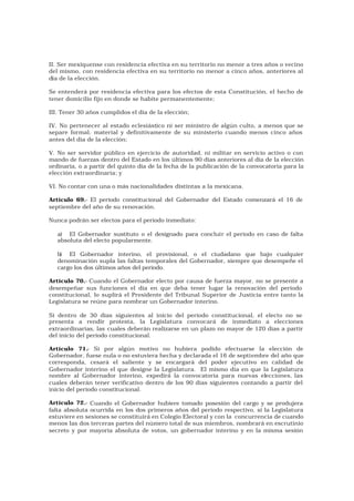 II. Ser mexiquense con residencia efectiva en su territorio no menor a tres años o vecino
del mismo, con residencia efectiva en su territorio no menor a cinco años, anteriores al
día de la elección.

Se entenderá por residencia efectiva para los efectos de esta Constitución, el hecho de
tener domicilio fijo en donde se habite permanentemente;

III. Tener 30 años cumplidos el día de la elección;

IV. No pertenecer al estado eclesiástico ni ser ministro de algún culto, a menos que se
separe formal, material y definitivamente de su ministerio cuando menos cinco años
antes del día de la elección;

V. No ser servidor público en ejercicio de autoridad, ni militar en servicio activo o con
mando de fuerzas dentro del Estado en los últimos 90 días anteriores al día de la elección
ordinaria, o a partir del quinto día de la fecha de la publicación de la convocatoria para la
elección extraordinaria; y

VI. No contar con una o más nacionalidades distintas a la mexicana.

Artículo 69.- El período constitucional del Gobernador del Estado comenzará el 16 de
septiembre del año de su renovación.

Nunca podrán ser electos para el período inmediato:

   a) El Gobernador sustituto o el designado para concluir el período en caso de falta
   absoluta del electo popularmente.

   b) El Gobernador interino, el provisional, o el ciudadano que bajo cualquier
   denominación supla las faltas temporales del Gobernador, siempre que desempeñe el
   cargo los dos últimos años del período.

Artículo 70.- Cuando el Gobernador electo por causa de fuerza mayor, no se presente a
desempeñar sus funciones el día en que deba tener lugar la renovación del período
constitucional, lo suplirá el Presidente del Tribunal Superior de Justicia entre tanto la
Legislatura se reúne para nombrar un Gobernador interino.

Si dentro de 30 días siguientes al inicio del período constitucional, el electo no se
presenta a rendir protesta, la Legislatura convocará de inmediato a elecciones
extraordinarias, las cuales deberán realizarse en un plazo no mayor de 120 días a partir
del inicio del período constitucional.

Artículo 71.- Si por algún motivo no hubiera podido efectuarse la elección de
Gobernador, fuese nula o no estuviera hecha y declarada el 16 de septi embre del año que
corresponda, cesará el saliente y se encargará del poder ejecutivo en calidad de
Gobernador interino el que designe la Legislatura. El mismo día en que la Legislatura
nombre al Gobernador interino, expedirá la convocatoria para nuevas elecciones, las
cuales deberán tener verificativo dentro de los 90 días siguientes contando a partir del
inicio del período constitucional.

Artículo 72.- Cuando el Gobernador hubiere tomado posesión del cargo y se produjera
falta absoluta ocurrida en los dos primeros años del período respectivo, si la Legislatura
estuviere en sesiones se constituirá en Colegio Electoral y con la concurrencia de cuando
menos las dos terceras partes del número total de sus miembros, nombrará en escrutinio
secreto y por mayoría absoluta de votos, un gobernador interino y en la misma sesión
 