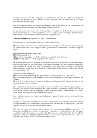 El Poder Judicial contará con jueces de control que tendrán las atribuciones que la
Constitución Política de los Estados Unidos Mexicanos, esta Constitución y las leyes
secundarias les atribuyan.

Las leyes determinarán los procedimientos que habrán de seguirse para sustanciar los
juicios y todos los actos en que intervenga el Poder Judicial.

La ley establecerá las bases para la formación y actualización de funcionarios, así como
para el desarrollo de la carrera judicial, la cuál se regirá por los principios de excele ncia,
objetividad, imparcialidad, profesionalismo e independencia.

Artículo 88 BIS.- Corresponde a la Sala Constitucional:

I. Garantizar la supremacía y control de esta Constitución;

II. Substanciar y resolver los procedimientos en materia de controversias que se deriven
de esta Constitución, con excepción de las que se refieran a la materia electoral, surgidos
entre:

a) El Estado y uno o más Municipios;
b) Un Municipio y otro;
c) Uno o más Municipios y el Poder Ejecutivo o Legislativo del Estado;
d) El Poder Ejecutivo y el Poder Legislativo del Estado.

III. Conocer y resolver las acciones de inconstitucionalidad planteadas en contra de leyes,
reglamentos estatales o municipales, bandos municipales o decretos de carácter general
por considerarse contrarios a esta Constitución, y que sean promovidos dentro de los 45
días naturales siguientes a la fecha de publicación de la norma en el medio oficial
correspondiente, por:

a) El Gobernador del Estado;
b) Cuando menos el treinta y tres por ciento de los miembros de la Legislatura;
c) El equivalente al treinta y tres por ciento de los integrantes de un Ayuntamiento del
Estado;
d) La o el Presidente de la Comisión de Derechos Humanos del Estado de México, en
materia de derechos humanos.

Las resoluciones dictad en los procesos a que se refiere este artículo, que declaren la
                         as
invalidez de disposiciones generales del Poder Ejecutivo, del Poder Legislativo o de los
Municipios, tendrán efectos generales cuando sean aprobados cuando menos por cuatro
votos de los integrantes de la Sala Constitucional.

Las resoluciones que no fueren aprobadas por cuatro de cinco votos, tendrán efectos
particulares.

Contra la resolución emitida por la Sala Constitucional en primera instancia, podrá
interponer el recurso de revisión, mismo que será resuelto por la propia Sala, y para su
aprobación se requerirá de unanimidad de votos.

En caso de que la controversia o acción de inconstitucionalidad verse sobre la
constitucionalidad de actos, o presunta violación o contradicción de precep            tos
constitucionales federales, se estará a lo dispuesto en la Constitución General de la
Republica, así como a la Ley Reglamentaria de las fracciones I y II del artículo 105 de la
Constitución Política de los Estados Unidos Mexicanos.
 