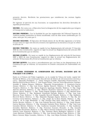 presente decreto. Recibirán las prestaciones que establezcan las normas legales
respectivas.

De regresar al ejercicio de sus funciones, se suspenderán los derechos derivados de
aquellas prestaciones.

DECIMO.- Por única vez, el Ejecutivo hará la designación de los magistrados que integren
el Consejo de la Judicatura.

DECIMO PRIMERO.- Con la finalidad de que los magistrados del Tribunal Superior de
Justicia puedan sustituirse en forma escalonada, ocho de ellos serán nombrados por 15
años, siete por 10 y siete por 5.

DECIMO SEGUNDO.- El Ejecutivo del Estado dentro de los 90 días siguientes a la fecha
en que entre en vigor este decreto enviará a la Legislatura la iniciativa a la que se refiere
el artículo 14.

DECIMO TERCERO.- En tanto se expide la Ley Reglamentaria del artículo 77 fracción
XXX de esta Constitución, seguirá en vigor la actual Ley Reglamentaria del artículo 209
de la Constitución que se reforma.

DECIMO CUARTO.- En tanto se expide la Ley Reglamentaria del artículo 61 fracciones
XXV y XXVI de esta Constitución, seguirá en vigor la actual Ley Reglamentaria del
artículo 70 fracciones III y IV de la Constitución que se reforma.

DECIMO QUINTO.- Los actos y procedimientos que con base en las disposiciones de la
Constituci ón que se reforma, se encuentren en trámite concluirán de conformidad con
ésta.


LO TENDRA ENTENDIDO EL GOBERNADOR DEL ESTADO, HACIENDO QUE SE
PUBLIQUE Y SE CUMPLA.

Dado en el Palacio del Poder Legislativo, en la ciudad de Toluca de Lerdo, capital del
Estado de México, a los veinticuatro días del mes de febrero de mil novecientos noventa y
cinco.- Diputado Presidente.- C. Jaime Vázquez Castillo; Diputados Prosecretarios.- C.
Martha Patricia Rivera Pérez; C. José Zuppa Núñez; José de Jesús Miramontes Jiménez;
Arnoldo A. Solano Zamora.- Rúbricas.- Diputado Vicepresidente.- C. Anastacio García
Amaya; Rúbrica.- C. Dip. Luis Arturo Aguilar Basurto; Rúbrica.- C. Dip. Noé Aguilar
Tinajero; Rúbrica.- C. Dip. María Eugencia Aguiñaga Alamilla; Rúbrica.- C. Dip. Jorge
Alarcón Olivares; Rúbrica.- C. Dip. Roberto Alcántara Valencia.- C. Dip. Francisco P.
Alvarez Olvera; Rúbrica.- C. Dip. Julián Angulo Góngora; Rúbrica.- C. Dip. Marisol Arias
Flores; Rúbrica.- C. Dip. Benjamín Arizmendi Estrada; Rúbrica.- C. Dip. José Luis
Bárcena Trejo; Rúbrica.- C. Dip. Leopoldo Becerril Elizalde; Rúbrica.- C. Dip. Adalberto
Becerril Reyes; Rúbrica.- C. Dip. Alejandro Bojorges Zapata; Rúbrica.- C. Dip. Ma. del
Carmen Corral Romero; Rúbrica.- C. Dip. Sergio de la Rosa Pineda; Rúbrica.- C. Dip.
Jorge F. de la Vega Membrillo.- C. Dip. Enrique Díaz Nava; Rúbrica.- C. Dip. Alfredo
Durán Reveles; Rúbrica.- C. Dip. Luis Galindo Becerril; Rúbrica.- C. Dip. Jorge Eleazar
García Martínez; Rúbrica.- C. Dip. Armando Garduño Pérez; Rúbrica.- C. Dip. José Luis
González Beltrán; Rúbrica.- C. Dip. Guillermo González Hernández.- C. Dip. Guillermo
González Martínez; Rúbrica.- C. Dip. Francisco Guevara Alvarado.- C. Dip. Gerardo
Hernández Hernández; Rúbrica.- C. Dip. Marco Antonio Ledesma Luna; Rúbrica.- C. Dip.
Valente León Ezquivel; Rúbrica.- C. Dip. Onésimo Marín Rodríguez; Rúbrica.- C. Dip.
Justo Martínez Caballero; Rúbrica.- C. Dip. José Antonio Medina Vega; Rúbrica.- C. Dip.
Marco Antonio Mejía González, Rúbrica.- C. Dip. José Mejía Peñaloza; Rúbrica.- C. Dip.
 