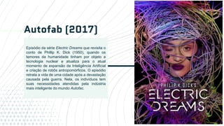 Autofab (2017)
12
Episódio da série Electric Dreams que revisita o
conto de Phillip K. Dick (1950), quando os
temores da humanidade tinham por objeto a
tecnologia nuclear e atualiza para o atual
momento de expansão da Inteligência Artificial
e criação de robôs antropomórficos. O episódio
retrata a vida de uma cidade após a devastação
causada pela guerra. Nela, os indivíduos tem
suas necessidades atendidas pela indústria
mais inteligente do mundo Autofac.
 
