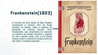 Frankenstein(1823)
14
O romance de terror gótico de Mary Shelley,
considerada a primeira obra de ficção
científica da história, relata a trajetória do
estudante de ciências naturais, Victor
Frankenstein, que, empenhado em descobrir
os mistérios da criação, descobre o segredo
da vida e decide, então, criar a sua própria
criatura, porém a abandona à própria sorte por
não obter o “resultado esperado”.
 