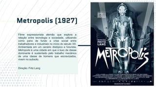 Metropolis (1927)
16
Filme expressionista alemão que explora a
relação entre tecnologia e sociedade, utilizando
como pano de fundo a crise social entre
trabalhadores e industriais no início do século XX.
Ambientada em um cenário distópico e futurista,
Metropolis é uma cidade em que o luxo da classe
dominante é sustentado pelo trabalho mecânico
de uma classe de homens que escravizados,
vivem no subsolo.
Direção: Fritz Lang
 
