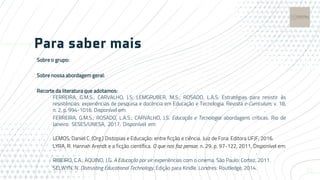 Para saber mais
Sobre o grupo:
https://visoesperifericas.blog/dedtec/
Sobre nossa abordagem geral:
https://visoesperifericas.blog/2019/08/02/para-comeco-de-conversa/
Recorte da literatura que adotamos:
FERREIRA, G.M.S.; CARVALHO, J.S; LEMGRUBER, M.S.; ROSADO, L.A.S. Estratégias para resistir às
resistências: experiências de pesquisa e docência em Educação e Tecnologia. Revista e-Curriculum, v. 18,
n. 2, p. 994-1016. Disponível em: https://doi.org/10.23925/1809-3876.2020v18i2p994-1016.
FERREIRA, G.M.S.; ROSADO, L.A.S.; CARVALHO, J.S. Educação e Tecnologia: abordagens críticas. Rio de
Janeiro: SESES/UNESA, 2017. Disponível em: https://ticpe.files.wordpress.com/2017/04/ebook-ticpe-
2017.pdf
LEMOS, Daniel C. (Org.) Distopias e Educação: entre ficção e ciência. Juiz de Fora: Editora UFJF, 2016.
LYRA, R. Hannah Arendt e a ficção científica. O que nos faz pensar, n. 29, p. 97-122, 2011. Disponível em:
http://oquenosfazpensar.fil.puc-rio.br/import/pdf_articles/OQNFP_29_07_edgar_lyra.pdf.
RIBEIRO, C.A.; AQUINO, J.G. A Educação por vir: experiências com o cinema. São Paulo: Cortez, 2011.
SELWYN, N. Distrusting Educational Technology. Edição para Kindle. Londres: Routledge, 2014. 22
 