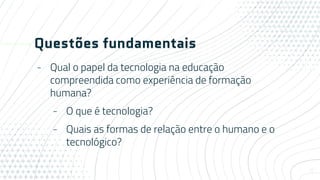 Questões fundamentais
- Qual o papel da tecnologia na educação
compreendida como experiência de formação
humana?
- O que é tecnologia?
- Quais as formas de relação entre o humano e o
tecnológico?
4
 