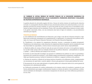 Proyecto Educativo Nacional al 2021
100 SEGUNDA PARTE
12. CAMBIAR EL ACTUAL MODELO DE GESTIÓN PÚBLICA DE LA EDUCACIÓN BASÁNDOLA EN
PROCEDIMIENTOS DEMOCRÁTICOS Y EN EL PLANEAMIENTO, PROMOCIÓN, MONITOREO Y EVALUACIÓN
DE POLÍTICAS ESTRATÉGICAS NACIONALES
La gestión educativa ha sido piedra angular del éxito o fracaso de muchos intentos de transformación educativa
en el país. La actual gestión educativa adolece de una concentración extrema en la rutina burocrática y en el cum-
plimiento inercial de las normas existentes, lo cual le hace perder de vista su razón de ser, la necesidad de incre-
mentar los logros educativos de los estudiantes. Frente a ello, esta política pública busca instaurar un nuevo mode-
lo de gestión concertador, eficaz, con una orientación clara hacia el logro de resultados y con procedimientos
renovados para lograrlo.
PRINCIPALES MEDIDAS
a. Una redefinición del rol del Ministerio de Educación, que lo haga ir más allá de la función normativa y regu-
ladora para involucrarlo centralmente en la implementación, el seguimiento y la evaluación de las políticas nacio-
nales, en el marco del Proyecto Educativo Nacional y los Proyectos Educativos Regionales.
b. Transferencia a las regiones de competencias educativas, recursos y autonomía de gestión presupuestal.
Transferencia a las instituciones y redes educativas de competencias básicas de gestión, previa constatación de que
han desarrollado las capacidades y criterios técnicos necesarios para asumir nuevas responsabilidades.
c. Rendición pública de cuentas al final de cada año por parte del ministro del sector y de los gobiernos regiona-
les. Se debe rendir cuentas sobre los resultados efectivos de las políticas educativas —principalmente en equidad
y calidad— y sobre la eficiencia del manejo de los recursos.
d. Gestión con alto desarrollo tecnológico que garantice la viabilidad de las políticas así como la racionalidad y
pertinencia de la producción normativa, y que también asegure procedimientos transparentes, simplificados y fle-
xibles que dinamicen procesos, faciliten la resolución de conflictos y aseguren la eficacia de las políticas.
e. Sistemas de incentivos y difusión de las buenas prácticas de gestión en los diferentes niveles, complementados
con mecanismos de supervisión y sanción rápidos y eficaces que garanticen la buena gobernabilidad del sector.
f. Incorporación de una rama especializada en la gestión pública de la educación dentro de la carrera general de
funcionarios de la administración pública.
g. Calificación permanente de cuadros profesionales en los mejores centros de excelencia y garantía de una
carrera administrativa que asegure nombramientos basados en criterios de mérito y ética profesional, certifica-
ción de estándares de desempeño y mecanismos transparentes de selección que eviten influencias partidarias o
de otra clase.
 