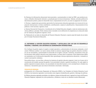 101Una respuesta integral, el Proyecto Educativo Nacional
La educación que queremos para el Perú
OBJETIVO ESTRATÉGICO 4
Resultados y políticas
h. Sistemas de información educacional interconectados y automatizados en todas las DRE, que producen pro-
cesan y difunden información relevante y actualizada para la toma de decisiones. Además, articulan políticas de
discriminación positiva, planes de desarrollo local y mejoramiento de la IE, así como la asignación de recursos.
i. Normas y regulaciones que permitan aprovechar las innovaciones educativas generadas con recursos de la coo-
peración internacional y la banca multilateral, contribuyendo a mejorar la planificación y financiamiento de las
políticas a nivel nacional, regional y local.
j. Sistema Nacional de Evaluación y Acreditación de la Calidad Educativa dirigido a todas las instituciones edu-
cativas públicas y privadas. Dicho sistema estará vinculado con la definición de competencias en educación dada
por las instancias del gobierno regional y local.
k. Elaboración de un índice de desarrollo del Proyecto Educativo Nacional y reporte anual del estado de ese índice
por el Consejo Nacional de Educación.
13. REFORMAR LA GESTIÓN EDUCATIVA REGIONAL Y ARTICULARLA CON LOS EJES DE DESARROLLO
NACIONAL Y REGIONAL CON CRITERIOS DE COORDINACIÓN INTERSECTORIAL
En el enfoque de gestión vigente, la región es simple operadora y administradora de decisiones adoptadas a nivel
central. Debemos cambiar a un nuevo sistema donde la instancia regional haga una gestión educativa coordina-
da con las necesidades y oportunidades de desarrollo de la región y del país. Asimismo, necesitamos evitar que
las decisiones sobre política educativa sean improvisadas o se basen sólo en opiniones. Estas disposiciones deben
ser sustentadas con la información disponible sobre aprendizajes, diversas experiencias educativas, y tomando en
cuenta la percepción ciudadana.
Esta política busca, con esos fines, reformar las instancias de gestión educativa regional y local, en el marco de la
reconversión del modelo nacional de gestión. Se da prioridad al diseño y gestión de políticas. En cada región la
gestión responde de manera directa a las necesidades de desarrollo humano y de la sociedad local y fortalece las
instancias y mecanismos para una toma de decisiones concertada e informada.
PRINCIPALES MEDIDAS
a.Integración de la Direcciones Regionales de Educación (DRE) y las Unidades de Gestión Educativa Local
(UGEL) a las instancias regionales y provinciales como órganos de planificación, gestión y liderazgo de políticas.
b. Políticas educativas regionales articuladas a los objetivos y planes de desarrollo local y regional en el marco del Proyecto
Educativo Regional, respetando los ciclos productivos y climáticos a través de un calendario escolar diferenciado.
 