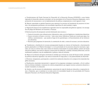 107Una respuesta integral, el Proyecto Educativo Nacional
La educación que queremos para el Perú
OBJETIVO ESTRATÉGICO 4
Resultados y políticas
c. Fortalecimiento del Fondo Nacional de Desarrollo de la Educación Peruana (FONDEP) y otros fondos
regionales de desarrollo educativo articulado con las prioridades de los Proyectos Educativos Regionales, con la
promoción de innovaciones y con la implementación de políticas compensatorias a nivel regional y local.
d. Mejorar capacidades en gestión financiera para optimizar los procesos de formulación de proyectos de inver-
sión y de presupuestos pertinentes a las necesidades específicas de cada localidad y región.
e. Negociación directa de las transferencias regionales entre los responsables del gobierno regional y los encarga-
dos del pliego del Ministerio de Economía y Finanzas.
f. Reestructuración del presupuesto sectorial destinando más recursos a:
• Gastos de inversión como infraestructura, laboratorios, aulas, servicios higiénicos o instalaciones deportivas.
• Gastos corrientes en bienes y servicios —tales como textos, bibliotecas, fondos por escuela para agua, luz,
teléfono, mantenimiento— que ayuden al logro de los aprendizajes o al funcionamiento de las institucio-
nes educativas.
• Recursos para programas de innovación, la constitución de redes y centros de recursos y servicios educativos.
g. Transferencia y distribución de recursos presupuestales basados en criterios de focalización y discriminación
positiva planteados en el Objetivo Estratégico 1 y en las prioridades de los proyectos educativos nacional y regio-
nales, así como en criterios tales como número de alumnos matriculados en escuelas públicas, número de locales
educativos públicos, tasa total de cobertura, proyecciones de población, ruralidad, densidad poblacional, nivel de
rendimiento académico, tasa de analfabetismo y pobreza, metas de inclusión.
h. Mejora en la eficiencia del gasto invirtiendo en medidas que reviertan las causas del fracaso escolar, ajustando
las políticas educativas regionales a las metas de desarrollo de largo plazo y a las potencialidades de desarrollo.
i. Eficiencia, transparencia, participación y control de la institución educativa en la compra de los materiales fun-
gibles necesarios.
j. Planificación concertada intersectorial y regional de los programas estratégicos nacionales, a fin de unificar
entre las diversas entidades o instancias los criterios programáticos que asignan recursos a proyectos educativos y
sociales vinculados a la educación.
k. Gestión y uso de recursos de endeudamiento, operaciones de canje de deuda por educación y cooperación téc-
nica y financiera, que se sustentan en un plan previo de necesidades basado en las prioridades del Proyecto
Educativo Nacional y los Proyectos Educativos Regionales.
 