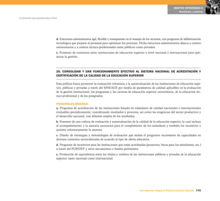 115Una respuesta integral, el Proyecto Educativo Nacional
La educación que queremos para el Perú
OBJETIVO ESTRATÉGICO 5
Resultados y políticas
d. Estructura administrativa ágil, flexible y transparente en el manejo de los recursos, con programa de alfabetización
tecnológica que prepare al personal para optimizar los procesos. Dicha estructura administrativa abarca a centros
universitarios y a centros técnico-profesionales tanto públicos como privados.
e. Fomento de convenios entre instituciones de educación superior a nivel nacional e internacional para opti-
mizar la gestión.
20. CONSOLIDAR Y DAR FUNCIONAMIENTO EFECTIVO AL SISTEMA NACIONAL DE ACREDITACIÓN Y
CERTIFICACIÓN DE LA CALIDAD DE LA EDUCACIÓN SUPERIOR
Esta política busca promover la evaluación voluntaria y la autoevaluación de las instituciones de educación supe-
rior, públicas y privadas a través del SINEACE por medio de parámetros de calidad aplicables en la evaluación
de la gestión institucional, los programas y las carreras de educación superior universitaria, de la educación téc-
nico-profesional y de los postgrados.
PRINCIPALES MEDIDAS
a. Programa de acreditación de las instituciones basado en estándares de calidad nacionales e internacionales
evaluables periódicamente, considerando resultados y procesos, así como las exigencias del sector productivo y
el desarrollo nacional, con difusión amplia de los resultados.
b. Fomento de una cultura de evaluación y autoevaluación de la calidad de la educación superior, la cual incluya
el acompañamiento y la asesoría necesarios para el cumplimiento de los estándares y también los incentivos a
quienes voluntariamente la asuman.
c. Diseño de estrategias y metodologías de evaluación que midan el progresivo incremento de capacidades en
diversos contextos socioculturales de acuerdo al tipo de oferta educativa.
d. Programa de incentivos para las instituciones que están acreditadas (proyectos, becas para los estudiantes, etc.)
a través del FONDEP y otros mecanismos o fondos pertinentes.
e. Promoción de equivalencia entre los títulos y créditos de las instituciones públicas y privadas de la educación
superior, tanto nacional como internacional.
 