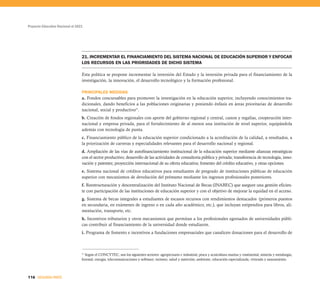 Proyecto Educativo Nacional al 2021
116 SEGUNDA PARTE
21. INCREMENTAR EL FINANCIAMIENTO DEL SISTEMA NACIONAL DE EDUCACIÓN SUPERIOR Y ENFOCAR
LOS RECURSOS EN LAS PRIORIDADES DE DICHO SISTEMA
Esta política se propone incrementar la inversión del Estado y la inversión privada para el financiamiento de la
investigación, la innovación, el desarrollo tecnológico y la formación profesional.
PRINCIPALES MEDIDAS
a. Fondos concursables para promover la investigación en la educación superior, incluyendo conocimientos tra-
dicionales, dando beneficios a las poblaciones originarias y poniendo énfasis en áreas prioritarias de desarrollo
nacional, social y productivo31
.
b. Creación de fondos regionales con aporte del gobierno regional y central, canon y regalías, cooperación inter-
nacional y empresa privada, para el fortalecimiento de al menos una institución de nivel superior, equipándola
además con tecnología de punta.
c. Financiamiento público de la educación superior condicionado a la acreditación de la calidad, a resultados, a
la priorización de carreras y especialidades relevantes para el desarrollo nacional y regional.
d. Ampliación de las vías de autofinanciamiento institucional de la educación superior mediante alianzas estratégicas
con el sector productivo; desarrollo de las actividades de consultoría pública y privada; transferencia de tecnología, inno-
vación y patentes; proyección internacional de su oferta educativa; fomento del crédito educativo, y otras opciones.
e. Sistema nacional de créditos educativos para estudiantes de pregrado de instituciones públicas de educación
superior con mecanismos de devolución del préstamo mediante los ingresos profesionales posteriores.
f. Reestructuración y descentralización del Instituto Nacional de Becas (INABEC) que asegure una gestión eficien-
te con participación de las instituciones de educación superior y con el objetivo de mejorar la equidad en el acceso.
g. Sistema de becas integrales a estudiantes de escasos recursos con rendimientos destacados (primeros puestos
en secundaria, en exámenes de ingreso o en cada año académico, etc.), que incluyan estipendios para libros, ali-
mentación, transporte, etc.
h. Incentivos tributarios y otros mecanismos que permitan a los profesionales egresados de universidades públi-
cas contribuir al financiamiento de la universidad donde estudiaron.
i. Programa de fomento e incentivos a fundaciones empresariales que canalicen donaciones para el desarrollo de
31
Según el CONCYTEC, son los siguientes sectores: agropecuario e industrial; pesca y acuicultura marina y continental; minería y metalurgia;
forestal; energía; telecomunicaciones y software; turismo; salud y nutrición; ambiente; educación especializada; vivienda y saneamiento.
 