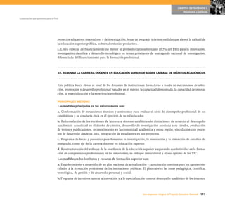 117Una respuesta integral, el Proyecto Educativo Nacional
La educación que queremos para el Perú
OBJETIVO ESTRATÉGICO 5
Resultados y políticas
proyectos educativos innovadores y de investigación, becas de pregrado y demás medidas que eleven la calidad de
la educación superior pública, sobre todo técnico-productiva.
j. Línea especial de financiamiento no menor al promedio latinoamericano (0,5% del PBI) para la innovación,
investigación científica y desarrollo tecnológico en temas prioritarios de una agenda nacional de investigación,
diferenciada del financiamiento para la formación profesional.
22. RENOVAR LA CARRERA DOCENTE EN EDUCACIÓN SUPERIOR SOBRE LA BASE DE MÉRITOS ACADÉMICOS
Esta política busca elevar el nivel de los docentes de instituciones formadoras a través de mecanismos de selec-
ción, promoción y desarrollo profesional basados en el mérito, la capacidad demostrada, la capacidad de innova-
ción, la especialización y la experiencia profesional.
PRINCIPALES MEDIDAS
Las medidas principales en las universidades son:
a. Conformación de mecanismos técnicos y autónomos para evaluar el nivel de desempeño profesional de los
catedráticos y su conducta ética en el ejercicio de su rol educador.
b. Reformulación de los escalones de la carrera docente estableciendo distinciones de acuerdo al desempeño
académico: actualidad en el diseño de cátedra, desarrollo de investigación asociada a su cátedra, producción
de textos y publicaciones, reconocimiento en la comunidad académica y en su región, vinculación con proce-
sos de desarrollo desde su área, integración de estudiantes en sus proyectos.
c. Programa de becas y pasantías para fomentar la investigación, la innovación y la obtención de estudios de
postgrado, como eje de la carrera docente en educación superior.
d. Reestructuración del enfoque de la enseñanza de la educación superior asegurando su efectividad en la forma-
ción de competencias profesionales en los estudiantes, su enfoque intercultural y el uso óptimo de las TIC.
Las medidas en los institutos y escuelas de formación superior son:
a. Establecimiento y desarrollo de un plan nacional de actualización y capacitación continua para los agentes vin-
culados a la formación profesional de las instituciones públicas. El plan cubrirá las áreas pedagógica, científica,
tecnológica, de gestión y de desarrollo personal y social.
b. Programa de incentivos tanto a la innovación y a la especialización como al desempeño académico de los docentes.
 
