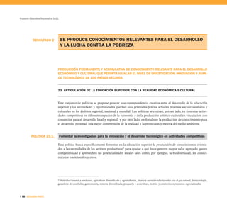 POLÍTICA 23.1.
RESULTADO 2
Proyecto Educativo Nacional al 2021
118 SEGUNDA PARTE
SE PRODUCE CONOCIMIENTOS RELEVANTES PARA EL DESARROLLO
Y LA LUCHA CONTRA LA POBREZA
PRODUCCIÓN PERMANENTE Y ACUMULATIVA DE CONOCIMIENTO RELEVANTE PARA EL DESARROLLO
ECONÓMICO Y CULTURAL QUE PERMITA IGUALAR EL NIVEL DE INVESTIGACIÓN, INNOVACIÓN Y AVAN-
CE TECNOLÓGICO DE LOS PAÍSES VECINOS.
23. ARTICULACIÓN DE LA EDUCACIÓN SUPERIOR CON LA REALIDAD ECONÓMICA Y CULTURAL
Este conjunto de políticas se propone generar una correspondencia creativa entre el desarrollo de la educación
superior y las necesidades y oportunidades que han sido generados por los actuales procesos socioeconómicos y
culturales en los ámbitos regional, nacional y mundial. Las políticas se centran, por un lado, en fomentar activi-
dades competitivas en diferentes espacios de la economía y de la producción artístico-cultural en vinculación con
consorcios para el desarrollo local y regional, y por otro lado, en fortalecer la producción de conocimiento para
el desarrollo personal, una mejor comprensión de la realidad y la protección y mejora del medio ambiente.
Fomentar la investigación para la innovación y el desarrollo tecnológico en actividades competitivas
Esta política busca específicamente fomentar en la educación superior la producción de conocimientos orienta-
dos a las necesidades de los sectores productivos32
para ayudar a que éstos generen mayor valor agregado, ganen
competitividad y aprovechen las potencialidades locales tales como, por ejemplo, la biodiversidad, los conoci-
mientos tradicionales y otros.
32
Actividad forestal y maderera, agricultura diversificada y agroindustria, bienes y servicios relacionados con el gas natural, biotecnología,
ganadería de camélidos, gastronomía, minería diversificada, pesquería y acuicultura, textiles y confecciones, turismos especializados.
 