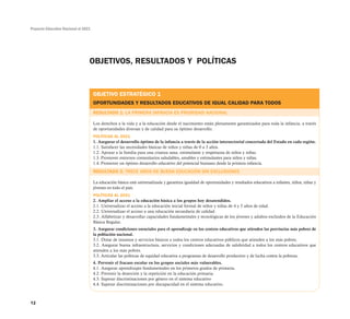 Proyecto Educativo Nacional al 2021
12
OBJETIVOS, RESULTADOS Y POLÍTICAS
OBJETIVO ESTRATÉGICO 1
OPORTUNIDADES Y RESULTADOS EDUCATIVOS DE IGUAL CALIDAD PARA TODOS
RESULTADO 1: LA PRIMERA INFANCIA ES PRIORIDAD NACIONAL
Los derechos a la vida y a la educación desde el nacimiento están plenamente garantizados para toda la infancia, a través
de oportunidades diversas y de calidad para su óptimo desarrollo.
POLÍTICAS AL 2021
1. Asegurar el desarrollo óptimo de la infancia a través de la acción intersectorial concertada del Estado en cada región.
1.1. Satisfacer las necesidades básicas de niños y niñas de 0 a 3 años.
1.2. Apoyar a la familia para una crianza sana, estimulante y respetuosa de niños y niñas.
1.3. Promover entornos comunitarios saludables, amables y estimulantes para niños y niñas.
1.4. Promover un óptimo desarrollo educativo del potencial humano desde la primera infancia.
RESULTADO 2: TRECE AÑOS DE BUENA EDUCACIÓN SIN EXCLUSIONES
La educación básica está universalizada y garantiza igualdad de oportunidades y resultados educativos a infantes, niños, niñas y
jóvenes en todo el país.
POLÍTICAS AL 2021
2. Ampliar el acceso a la educación básica a los grupos hoy desatendidos.
2.1. Universalizar el acceso a la educación inicial formal de niños y niñas de 4 y 5 años de edad.
2.2. Universalizar el acceso a una educación secundaria de calidad.
2.3. Alfabetizar y desarrollar capacidades fundamentales y tecnológicas de los jóvenes y adultos excluidos de la Educación
Básica Regular.
3. Asegurar condiciones esenciales para el aprendizaje en los centros educativos que atienden las provincias más pobres de
la población nacional.
3.1. Dotar de insumos y servicios básicos a todos los centros educativos públicos que atienden a los más pobres.
3.2. Asegurar buena infraestructura, servicios y condiciones adecuadas de salubridad a todos los centros educativos que
atienden a los más pobres.
3.3. Articular las políticas de equidad educativa a programas de desarrollo productivo y de lucha contra la pobreza.
4. Prevenir el fracaso escolar en los grupos sociales más vulnerables.
4.1. Asegurar aprendizajes fundamentales en los primeros grados de primaria.
4.2. Prevenir la deserción y la repetición en la educación primaria.
4.3. Superar discriminaciones por género en el sistema educativo
4.4. Superar discriminaciones por discapacidad en el sistema educativo.
 