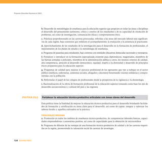 POLÍTICA 25.2.
Proyecto Educativo Nacional al 2021
124 SEGUNDA PARTE
b. Desarrollo de metodologías de enseñanza para la educación superior que propicien en todas las áreas y disciplinas
el desarrollo del pensamiento autónomo, crítico y creativo de los estudiantes y de su capacidad de resolución de
problemas, así como de investigación, comunicación eficaz y comportamiento ético.
c. Prácticas preprofesionales en las carreras priorizadas, referidas a las áreas del mercado laboral más significati-
vas de cada región, bajo convenios que enfaticen el acompañamiento, la evaluación y la asistencia al practicante.
d. Aprovechamiento de los resultados de la investigación para el desarrollo en la formación de profesionales, el
mejoramiento de los planes de estudio y la metodología de enseñanza.
e. Programa de pasantías para estudiantes, bajo convenio con entidades educativas destacadas nacionales y extranjeras.
f. Fortalecer o introducir en la formación especializada existente para diplomáticos, magistrados, miembros de
las fuerzas armadas o policiales, miembros de la administración pública y otros, los mismos criterios de calidad,
alta competencia, atención al desarrollo democrático, equidad, respeto a la diversidad y desarrollo de principios
éticos propuestos para la educación superior.
g. Programas de calidad para mejorar el ejercicio profesional de los egresantes que van a trabajar en el sector
público (médicos, enfermeras, asistentas sociales, abogados y docentes) fomentando visiones solidarias y compro-
metidas con la población.
h. Reformular el papel de los colegios de profesionales desde la perspectiva de la vigilancia y la deontología.
i. Racionalización de la oferta de formación profesional de la educación superior tomando como base los ejes de
desarrollo socioeconómico y cultural del país y las regiones.
Fortalecer la educación técnico-productiva articulada con áreas claves del desarrollo
Esta política tiene la finalidad de mejorar la educación técnico-productiva para el desarrollo brindando facilida-
des de formación y certificación en áreas clave para el desarrollo, así como de captar, integrar y valorizar los
saberes locales y aquellos cultivados en la práctica.
PRINCIPALES MEDIDAS
a. Promoción en todos los ámbitos de enseñanza técnico-productiva, de competencias laborales básicas, capaci-
dades emprendedoras y autoestima positiva, así como de capacidades para la obtención de microcréditos
b. Programa de difusión de las ventajas de una formación técnico-productiva de calidad y de las carreras requeri-
das en la región, promoviendo la valoración social de carreras de tecnología.
 