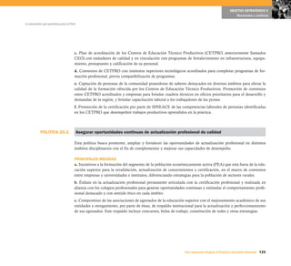 POLÍTICA 25.3.
125Una respuesta integral, el Proyecto Educativo Nacional
La educación que queremos para el Perú
OBJETIVO ESTRATÉGICO 5
Resultados y políticas
c. Plan de acreditación de los Centros de Educación Técnico Productivos (CETPRO, anteriormente llamados
CEO) con estándares de calidad y en vinculación con programas de fortalecimiento en infraestructura, equipa-
miento, presupuesto y calificación de su personal.
d. Convenios de CETPRO con institutos superiores tecnológicos acreditados para completar programas de for-
mación profesional, previa compatibilizacón de programas.
e. Captación de personas de la comunidad poseedoras de saberes destacados en diversos ámbitos para elevar la
calidad de la formación ofrecida por los Centros de Educación Técnico Productivos. Promoción de convenios
entre CETPRO acreditados y empresas para brindar cuadros técnicos en oficios prioritarios para el desarrollo y
demandas de la región; y brindar capacitación laboral a los trabajadores de las pymes.
f. Promoción de la certificación por parte de SINEACE de las competencias laborales de personas identificadas
en los CETPRO que desempeñen trabajos productivos aprendidos en la práctica.
Asegurar oportunidades continuas de actualización profesional de calidad
Esta política busca promover, ampliar y fortalecer las oportunidades de actualización profesional en distintos
ámbitos disciplinarios con el fin de complementar y mejorar sus capacidades de desempeño.
PRINCIPALES MEDIDAS
a. Incentivos a la formación del segmento de la población económicamente activa (PEA) que está fuera de la edu-
cación superior para la revalidación, actualización de conocimientos y certificación, en el marco de convenios
entre empresas y universidades e institutos, diferenciando estrategias para la población de sectores rurales.
b. Énfasis en la actualización profesional permanente articulada con la certificación profesional y realizada en
alianza con los colegios profesionales para generar oportunidades continuas y estimular el comportamiento profe-
sional destacado y con sentido ético en cada ámbito.
c. Compromiso de las asociaciones de egresados de la educación superior con el mejoramiento académico de sus
entidades y otorgamiento, por parte de éstas, de respaldo institucional para la actualización y perfeccionamiento
de sus egresados. Este respaldo incluye concursos, bolsa de trabajo, constitución de redes y otras estrategias.
 