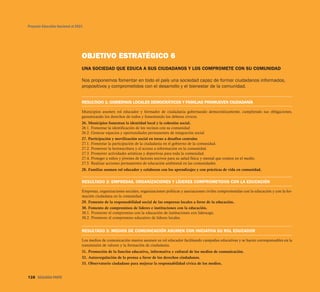 OBJETIVO ESTRATÉGICO 6
UNA SOCIEDAD QUE EDUCA A SUS CIUDADANOS Y LOS COMPROMETE CON SU COMUNIDAD
Nos proponemos fomentar en todo el país una sociedad capaz de formar ciudadanos informados,
propositivos y comprometidos con el desarrollo y el bienestar de la comunidad.
RESULTADO 1: GOBIERNOS LOCALES DEMOCRÁTICOS Y FAMILIAS PROMUEVEN CIUDADANÍA
Municipios asumen rol educador y formador de ciudadanía gobernando democráticamente, cumpliendo sus obligaciones,
garantizando los derechos de todos y fomentando los deberes cívicos.
26. Municipios fomentan la identidad local y la cohesión social.
26.1. Fomentar la identificación de los vecinos con su comunidad
26.2. Generar espacios y oportunidades permanentes de integración social
27. Participación y movilización social en torno a desafíos centrales
27.1. Fomentar la participación de la ciudadanía en el gobierno de la comunidad.
27.2. Promover la lectoescritura y el acceso a información en la comunidad.
27.3. Promover actividades artísticas y deportivas para toda la comunidad.
27.4. Proteger a niños y jóvenes de factores nocivos para su salud física y mental que existen en el medio.
27.5. Realizar acciones permanentes de educación ambiental en las comunidades.
28. Familias asumen rol educador y colaboran con los aprendizajes y con prácticas de vida en comunidad.
RESULTADO 2: EMPRESAS, ORGANIZACIONES Y LÍDERES COMPROMETIDOS CON LA EDUCACIÓN
Empresas, organizaciones sociales, organizaciones políticas y asociaciones civiles comprometidas con la educación y con la for-
mación ciudadana en la comunidad.
29. Fomento de la responsabilidad social de las empresas locales a favor de la educación.
30. Fomento de compromisos de líderes e instituciones con la educación.
30.1. Promover el compromiso con la educación de instituciones con liderazgo.
30.2. Promover el compromiso educativo de líderes locales.
RESULTADO 3: MEDIOS DE COMUNICACIÓN ASUMEN CON INICIATIVA SU ROL EDUCADOR
Los medios de comunicación masiva asumen su rol educador facilitando campañas educativas y se hacen corresponsables en la
transmisión de valores y la formación de ciudadanía.
31. Promoción de la función educativa, informativa y cultural de los medios de comunicación.
32. Autorregulación de la prensa a favor de los derechos ciudadanos.
33. Observatorio ciudadano para mejorar la responsabilidad cívica de los medios.
Proyecto Educativo Nacional al 2021
128 SEGUNDA PARTE
 