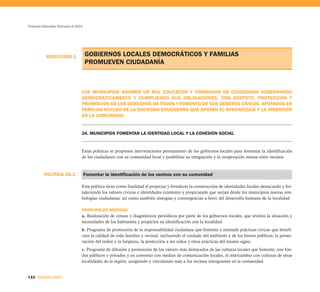 POLÍTICA 26.1.
RESULTADO 1
Proyecto Educativo Nacional al 2021
132 SEGUNDA PARTE
GOBIERNOS LOCALES DEMOCRÁTICOS Y FAMILIAS
PROMUEVEN CIUDADANÍA
LOS MUNICIPIOS ASUMEN UN ROL EDUCADOR Y FORMADOR DE CIUDADANÍA GOBERNANDO
DEMOCRÁTICAMENTE Y CUMPLIENDO SUS OBLIGACIONES, CON RESPETO, PROTECCIÓN Y
PROMOCIÓN DE LOS DERECHOS DE TODOS Y FOMENTO DE SUS DEBERES CÍVICOS, APOYADOS EN
FAMILIAS NÚCLEO DE LA SOCIEDAD EDUCADORA QUE APOYAN EL APRENDIZAJE Y LA INSERCIÓN
EN LA COMUNIDAD.
26. MUNICIPIOS FOMENTAN LA IDENTIDAD LOCAL Y LA COHESIÓN SOCIAL
Estas políticas se proponen intervenciones permanentes de los gobiernos locales para fomentar la identificación
de los ciudadanos con su comunidad local y posibilitar su integración y la cooperación mutua entre vecinos.
Fomentar la identificación de los vecinos con su comunidad
Esta política tiene como finalidad el propiciar y fortalecer la construcción de identidades locales destacando y for-
taleciendo los valores cívicos e identidades existentes y propiciando que surjan desde los municipios nuevas sim-
bologías ciudadanas, así como también sinergias y convergencias a favor del desarrollo humano de la localidad.
PRINCIPALES MEDIDAS
a. Realización de censos y diagnósticos periódicos por parte de los gobiernos locales, que revelen la situación y
necesidades de los habitantes y propicien su identificación con la localidad.
b. Programa de promoción de la responsabilidad ciudadana que fomente y estimule prácticas cívicas que benefi-
cien la calidad de vida familiar y vecinal, incluyendo el cuidado del ambiente y de los bienes públicos, la preser-
vación del orden y la limpieza, la protección a los niños y otras prácticas del mismo signo.
c. Programa de difusión y promoción de los valores más destacados de las culturas locales que fomente, con fon-
dos públicos y privados y en convenio con medios de comunicación locales, el intercambio con culturas de otras
localidades de la región, acogiendo y vinculando más a los vecinos inmigrantes en la comunidad.
 