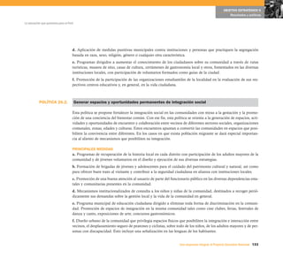 POLÍTICA 26.2.
133Una respuesta integral, el Proyecto Educativo Nacional
La educación que queremos para el Perú
OBJETIVO ESTRATÉGICO 6
Resultados y políticas
d. Aplicación de medidas punitivas municipales contra instituciones y personas que practiquen la segregación
basada en raza, sexo, religión, género o cualquier otra característica.
e. Programas dirigidos a aumentar el conocimiento de los ciudadanos sobre su comunidad a través de rutas
turísticas, museos de sitio, casas de cultura, certámenes de gastronomía local y otros, fomentados en las diversas
instituciones locales, con participación de voluntarios formados como guías de la ciudad.
f. Promoción de la participación de las organizaciones estudiantiles de la localidad en la evaluación de sus res-
pectivos centros educativos y, en general, en la vida ciudadana.
Generar espacios y oportunidades permanentes de integración social
Esta política se propone fortalecer la integración social en las comunidades con miras a la gestación y la promo-
ción de una conciencia del bienestar común. Con ese fin, esta política se orienta a la generación de espacios, acti-
vidades y oportunidades de encuentro y colaboración entre vecinos de diferentes sectores sociales, organizaciones
comunales, zonas, edades y culturas. Estos encuentros apuntan a convertir las comunidades en espacios que posi-
biliten la convivencia entre diferentes. En los casos en que exista población migrante se dará especial importan-
cia al aliento de mecanismos que posibiliten su integración.
PRINCIPALES MEDIDAS
a. Programas de recuperación de la historia local en cada distrito con participación de los adultos mayores de la
comunidad y de jóvenes voluntarios en el diseño y ejecución de sus diversas estrategias.
b. Formación de brigadas de jóvenes y adolescentes para el cuidado del patrimonio cultural y natural, así como
para ofrecer buen trato al visitante y contribuir a la seguridad ciudadana en alianza con instituciones locales.
c. Promoción de una buena atención al usuario de parte del funcionario público en las diversas dependencias esta-
tales y comunitarias presentes en la comunidad.
d. Mecanismos institucionalizados de consulta a los niños y niñas de la comunidad, destinados a recoger perió-
dicamente sus demandas sobre la gestión local y la vida de la comunidad en general.
e. Programa municipal de educación ciudadana dirigido a eliminar toda forma de discriminación en la comuni-
dad. Promoción de espacios de integración en la misma comunidad tales como cine clubes, ferias, festivales de
danza y canto, exposiciones de arte, concursos gastronómicos.
f. Diseño urbano de la comunidad que privilegia espacios físicos que posibiliten la integración e interacción entre
vecinos, el desplazamiento seguro de peatones y ciclistas, sobre todo de los niños, de los adultos mayores y de per-
sonas con discapacidad. Esto incluye una señalización en las lenguas de los habitantes.
 