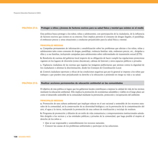 POLÍTICA 27.5.
POLÍTICA 27.4.
Proyecto Educativo Nacional al 2021
136 SEGUNDA PARTE
Proteger a niños y jóvenes de factores nocivos para su salud física y mental que existen en el medio
Esta política busca proteger a los niños, niñas y adolescentes, con participación de la ciudadanía, de la influencia
de factores nocivos que existen en su entorno. Esto implica prevenir el consumo de drogas ilegales, el pandillaje,
el embarazo precoz y otras situaciones y conductas perjudiciales para la salud física y mental.
PRINCIPALES MEDIDAS
a. Campañas permanentes de información y sensibilización sobre los problemas que afectan a los niños, niñas y
adolescentes tales como consumo de drogas, pandillaje, violencia familiar, sida, embarazo precoz, etc., dirigidas a
ellos y a sus familias, incluyendo campañas para adolescentes sobre enfermedades de transmisión sexual (ETS).
b. Rendición de cuentas del gobierno local respecto de su obligación de hacer cumplir las regulaciones protectoras
vigentes en los lugares de diversión (como discotecas), cabinas de Internet y otros espacios públicos o privados.
c. Vigilancia ciudadana de las normas que regulan las imágenes publicitarias que atentan contra la dignidad de
los ciudadanos o alientan la discriminación, desde los Consejos de Coordinación Local.
d. Control ciudadano oportuno y eficaz de las condiciones negativas que por lo general se impone a los niños que
trabajan y que pueden estar perjudicando su derecho a la educación o poniendo en riesgo su vida y su salud.
Realizar acciones permanentes de educación ambiental en las comunidades
El objetivo de esta política es lograr que los gobiernos locales contribuyan a mejorar la calidad de vida de los vecinos
mediante la educación ambiental. Ello implica la promoción de ecosistemas saludables y viables en el largo plazo así
como el desarrollo sostenible de la comunidad mediante la prevención, protección y recuperación del ambiente.
PRINCIPALES MEDIDAS
a. Promoción de una cultura ambiental que implique educar en el uso racional y sostenible de los recursos natu-
rales de la comunidad, en la conservación de su diversidad biológica y en la prevención de la contaminación del
aire, el agua y la tierra, incluyendo la promoción de una cultura de reutilización y reciclaje de residuos.
b. Programa de promoción y difusión de un estilo de vida comunitaria y comportamientos institucionales saluda-
bles dirigido a los vecinos y a las entidades públicas y privadas de la comunidad, que haga posible el respeto al
derecho de los niños a:
• Que se use responsable y sosteniblemente los recursos naturales.
• Conocer las causas de los problemas ambientales y participar en las soluciones.
 