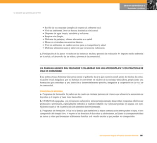 137Una respuesta integral, el Proyecto Educativo Nacional
La educación que queremos para el Perú
OBJETIVO ESTRATÉGICO 6
Resultados y políticas
• Recibir de sus mayores ejemplos de respeto al ambiente local.
• Vivir en ambientes libres de basura doméstica o industrial.
• Disponer de agua limpia, saludable y suficiente.
• Respirar aire limpio.
• Disfrutar de paisajes y climas adecuados a su salud.
• Morar en viviendas con servicios básicos.
• Vivir en ambientes sin ruidos nocivos para su tranquilidad y salud.
• Disfrutar alimentos sanos y saber con qué recursos se elaboraron.
c. Participación de las juntas vecinales en las instancias locales y procesos de evaluación del impacto medio ambiental
en la salud y el desarrollo de los niños y jóvenes de la comunidad.
28. FAMILIAS ASUMEN ROL EDUCADOR Y COLABORAN CON LOS APRENDIZAJES Y CON PRÁCTICAS DE
VIDA EN COMUNIDAD
Esta política busca fomentar iniciativas desde el gobierno local y que cuenten con el apoyo de medios de comu-
nicación social dirigidas a que las familias se conviertan en núcleos de la sociedad educadora, propiciando una
formación que contribuya a una inserción y desenvolvimiento positivo, integrador y cooperativo en la vida de
la comunidad.
PRINCIPALES MEDIDAS
a. Programas de formación de padres en los cuales se estimule patrones de crianza que afiancen la autonomía de
los niños y el respeto y buen trato hacia ellos.
b. DEMUNAS equipadas, con presupuesto suficiente y personal especializado desarrollan programas efectivos de
protección y prevención, especialmente referidos al maltrato infantil y la violencia familiar, en alianza con insti-
tuciones locales y en colaboración con distintos sectores estatales.
c. Programas de formación cívica en la familia que incentiven la mejor comunicación entre padres e hijos, el uso
compartido del tiempo libre, el respeto a los derechos de los niños y adolescentes, así como la corresponsabilidad
en tareas y roles que favorezcan el bienestar familiar y el estudio escolar y que puedan ser compartidos.
 