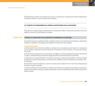 POLÍTICA 30.1.
139Una respuesta integral, el Proyecto Educativo Nacional
La educación que queremos para el Perú
OBJETIVO ESTRATÉGICO 6
Resultados y políticas
h. Mecanismos de sanción a las empresas que incurran en prácticas de corrupción para acceder irregularmente
a beneficios tributarios a través de donaciones amañadas.
30. FOMENTO DE COMPROMISOS DE LÍDERES E INSTITUCIONES CON LA EDUCACIÓN
Estas políticas se dirigen a lograr el compromiso con la educación de líderes e instituciones existentes a nivel local,
regional o nacional, sean éstas públicas o privadas.
Promover el compromiso con la educación de instituciones con liderazgo
Esta política busca que los gobiernos locales y regionales alienten a las instituciones con liderazgo o capacidad de
influencia a incorporar en su agenda las necesidades de la educación local y regional.
PRINCIPALES MEDIDAS
a. Movilización de las instituciones públicas y privadas de la comunidad para que expresen su compromiso
con la equidad y calidad de los centros educativos allí existentes a través del apoyo a los centros de recursos
del distrito.
b. Promoción del compromiso de las instituciones con objetivos y acciones específicas del proyecto educativo de
su región y localidad (Proyectos Educativos Regionales-PER, Proyectos Educativos Locales-PEL).
c. Promoción de la responsabilidad de los partidos, movimientos y organizaciones políticas, sindicatos, colegios
profesionales y gremios empresariales en la formación de ciudadanía y para el cumplimiento de acuerdos y pac-
tos educativos.
d. Promoción de espacios educativos y mayores vínculos con la sociedad civil en el seno de las instituciones de
las fuerzas armadas y policiales.
e. Inclusión preferencial de los problemas y desafíos de la educación en la agenda de los partidos, movimientos y
organizaciones políticas, sindicatos, colegios profesionales y gremios empresariales desde el ámbito local hasta el
ámbito nacional.
 