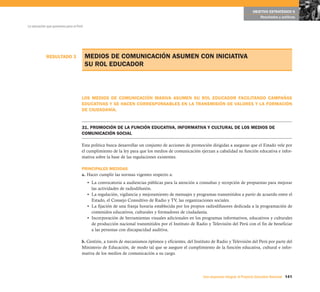 RESULTADO 3
141Una respuesta integral, el Proyecto Educativo Nacional
La educación que queremos para el Perú
OBJETIVO ESTRATÉGICO 6
Resultados y políticas
MEDIOS DE COMUNICACIÓN ASUMEN CON INICIATIVA
SU ROL EDUCADOR
LOS MEDIOS DE COMUNICACIÓN MASIVA ASUMEN SU ROL EDUCADOR FACILITANDO CAMPAÑAS
EDUCATIVAS Y SE HACEN CORRESPONSABLES EN LA TRANSMISIÓN DE VALORES Y LA FORMACIÓN
DE CIUDADANÍA.
31. PROMOCIÓN DE LA FUNCIÓN EDUCATIVA, INFORMATIVA Y CULTURAL DE LOS MEDIOS DE
COMUNICACIÓN SOCIAL
Esta política busca desarrollar un conjunto de acciones de promoción dirigidas a asegurar que el Estado vele por
el cumplimiento de la ley para que los medios de comunicación ejerzan a cabalidad su función educativa e infor-
mativa sobre la base de las regulaciones existentes.
PRINCIPALES MEDIDAS
a. Hacer cumplir las normas vigentes respecto a:
• La convocatoria a audiencias públicas para la atención a consultas y recepción de propuestas para mejorar
las actividades de radiodifusión.
• La regulación, vigilancia y mejoramiento de mensajes y programas transmitidos a partir de acuerdo entre el
Estado, el Consejo Consultivo de Radio y TV, las organizaciones sociales.
• La fijación de una franja horaria establecida por los propios radiodifusores dedicada a la programación de
contenidos educativos, culturales y formadores de ciudadanía.
• Incorporación de herramientas visuales adicionales en los programas informativos, educativos y culturales
de producción nacional transmitidos por el Instituto de Radio y Televisión del Perú con el fin de beneficiar
a las personas con discapacidad auditiva.
b. Gestión, a través de mecanismos óptimos y eficientes, del Instituto de Radio y Televisión del Perú por parte del
Ministerio de Educación, de modo tal que se asegure el cumplimiento de la función educativa, cultural e infor-
mativa de los medios de comunicación a su cargo.
 