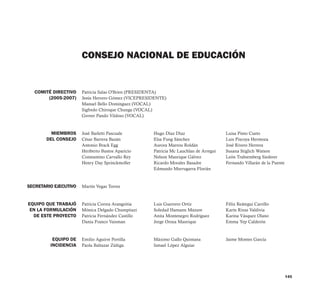 145
Patricia Salas O'Brien (PRESIDENTA)
Jesús Herrero Gómez (VICEPRESIDENTE)
Manuel Bello Domínguez (VOCAL)
Sigfredo Chiroque Chunga (VOCAL)
Grover Pando Vildoso (VOCAL)
José Barletti Pascuale
César Barrera Bazán
Antonio Brack Egg
Heriberto Bustos Aparicio
Constantino Carvallo Rey
Henry Day Sprinckmoller
Martín Vegas Torres
Patricia Correa Arangoitia
Mónica Delgado Chumpitazi
Patricia Fernández Castillo
Dania Franco Vaisman
CONSEJO NACIONAL DE EDUCACIÓN
COMITÉ DIRECTIVO
(2005-2007)
MIEMBROS
DEL CONSEJO
Hugo Díaz Díaz
Elsa Fung Sánchez
Aurora Marrou Roldán
Patricia Mc Lauchlan de Arregui
Nelson Manrique Gálvez
Ricardo Morales Basadre
Edmundo Murrugarra Florián
Luis Guerrero Ortiz
Soledad Hamann Mazure
Anita Montenegro Rodríguez
Jorge Oroza Manrique
SECRETARIO EJECUTIVO
EQUIPO QUE TRABAJÓ
EN LA FORMULACIÓN
DE ESTE PROYECTO
EQUIPO DE
INCIDENCIA
Emilio Aguirre Portilla
Paola Baltazar Zúñiga
Luisa Pinto Cueto
Luis Piscoya Hermoza
José Rivero Herrera
Susana Stiglich Watson
León Trahtemberg Siederer
Fernando Villarán de la Puente
Félix Reátegui Carrillo
Karín Rivas Valdivia
Karina Vásquez Olano
Emma Yep Calderón
Máximo Gallo Quintana
Ismael López Alguiar
Jaime Montes García
 