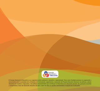El Consejo Nacional de Educación es un organismo plural autónomo, consultivo y especializado. Tiene como finalidad promover la cooperación y
concertación entre la sociedad civil y el Estado en la formulación, seguimiento y evaluación del Proyecto Educativo Nacional, las políticas y planes
educativos de mediano y largo plazo, y las políticas intersectoriales que contribuyen al desarrollo de la educación peruana. Así, promueve acuerdos
y compromisos a favor del desarrollo educativo del país y opina de oficio en asuntos concernientes al conjunto de la educación.
 