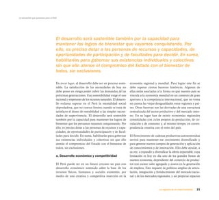23La urgencia de un nuevo horizonte
La educación que queremos para el Perú
En tercer lugar, el desarrollo debe ser un proceso soste-
nible. La satisfacción de las necesidades de hoy no
debe poner en riesgo poder cubrir las demandas de las
próximas generaciones. Esa sostenibilidad exige el uso
racional y respetuoso de los recursos naturales. El desarro-
llo reclama superar en el Perú la mentalidad social
depredadora, que no conoce límites cuando se trata de
satisfacer el deseo de rentabilidad o las simples necesi-
dades de supervivencia. El desarrollo será sostenible
también por la capacidad para mantener los logros de
bienestar que los peruanos vayamos conquistando. Por
ello, es preciso dotar a las personas de recursos y capa-
cidades, de oportunidades de participación y de facul-
tades para decidir. En suma, habilitarlas para gobernar
sus existencias individuales y colectivas sin que ello
atenúe el compromiso del Estado con el bienestar de
todos, sin exclusiones.
a. Desarrollo económico y competitividad
El Perú puede ser en un futuro cercano un país con
desarrollo económico sostenido sobre la base de los
recursos físicos, humanos y sociales existentes, por
medio de una creativa y competitiva inserción en la
economía regional y mundial. Para lograr este fin se
debe superar ciertas barreras históricas. Algunas de
ellas están asociadas a la forma en que nuestro país se
vincula a la economía mundial en un contexto de gran
apertura a la competencia internacional, que no toma
en cuenta las viejas desigualdades entre regiones y paí-
ses. Otras barreras son las derivadas de una estructura
centralizada del sector productivo y del mercado inter-
no. En su lugar han de existir economías regionales
consolidadas con ciclos propios de producción, de cir-
culación y de consumo y, al mismo tiempo, en corres-
pondencia creativa con el resto del país.
El florecimiento de cadenas productivas autosostenidas
servirá para mantener ese crecimiento diversificado y
para generar nuevos campos de generación y aplicación
de conocimientos y de innovación. Ello debe ayudar, a
su vez, a expandir y diversificar la oferta exportable, cuya
limitación es hoy en día uno de los grandes frenos de
nuestra economía, dependiente del comercio de produc-
tos con escaso valor agregado y avaros en la generación
de empleos. Esto requiere de políticas amplias de articu-
lación, integración y fortalecimiento del mercado nacio-
nal y de los mercados regionales, y así propiciar espacios
El desarrollo será sostenible también por la capacidad para
mantener los logros de bienestar que vayamos conquistando. Por
ello, es preciso dotar a las personas de recursos y capacidades, de
oportunidades de participación y de facultades para decidir. En suma,
habilitarlas para gobernar sus existencias individuales y colectivas
sin que ello atenúe el compromiso del Estado con el bienestar de
todos, sin exclusiones.
 
