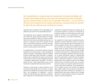 Proyecto Educativo Nacional al 2021
24 PRIMERA PARTE
adecuados para la realización de las capacidades de la
población, que es joven en una apreciable proporción.
Esta integración, que no suprime la diversidad sino que
crece sobre ella, supone también fortalecer la infraes-
tructura que posibilite el comercio y mejore la rentabi-
lidad de las más diversas actividades productivas y de
servicios y la puesta en valor de los variados recursos
físicos y conocimientos locales por medio de una capa-
citación técnica y administrativa que propicie su pro-
yección a escala nacional e internacional.
La competitividad y el crecimiento económico sostenido
demandan una inversión mayor y mejor focalizada en
políticas sectoriales y redistributivas vigorosas. También
se precisa, desde luego, mayor reinversión y, consiguien-
temente, mayor acumulación de capital, así como se hace
necesario dar un salto en nuestro paradigma productivo
—tecnológico, administrativo, de gestión— que sólo es
posible con más y mejor capital humano que, a su vez,
incremente la competitividad internacional del Perú.
Asimismo, el país precisa un marco normativo e insti-
tucional que haga posible que las distintas y creativas
iniciativas de la población encuentren cauces de legali-
dad y, por consiguiente, de seguridad, y acceso a
medios de financiamiento que permitan su sostenibili-
dad y expansión en el mediano plazo. Esto ha de estar
combinado con políticas laborales que aseguren que el
crecimiento económico se traduzca en incremento de
la oferta de empleo y, al mismo tiempo, que éste sea de
calidad en lo relativo a la productividad, al cumpli-
miento de derechos y a los niveles remunerativos.
Ser competitivo en nuestro país es considerar las poten-
cialidades de nuestra diversidad cultural, así como de
nuestros recursos naturales para su preservación a par-
tir de una gestión eficiente. Pero ser competitivo no es
sólo un término con acepciones de índole económica,
incluye tomar en cuenta el valor de las culturas que
conforman el país. En primer lugar, se trata de cambiar
la mirada etnocentrista de la competitividad encasilla-
da sólo en tecnologías occidentales. Hace falta incorpo-
rar la mirada intercultural, donde la competitividad
parte del reconocimiento y valoración de las tecnologías,
saberes, expresiones, fortalezas e historias propias y
enriquecerlas con tecnologías modernas. Este diálogo
debiera provenir de ambos sectores, pues el enrique-
cimiento es mutuo, pero requiere además del reconoci-
miento al valor de los «productos», de los «productores»,
de los creadores de una y otra vertiente. En segundo
lugar, implica también que los peruanos, herederos de
tecnologías ancestrales, fortalezcan su identidad y su
autopercepción como sujetos, dejando atrás el estigma
del atraso y la inferioridad para dar paso a culturas afir-
madas y de verdad competitivas.
Ser competitivo en nuestro país es considerar las potencialidades de
nuestra diversidad cultural, así como de nuestros recursos naturales
para su preservación a partir de una gestión eficiente [...] no es sólo un
término con acepciones de índole económica, incluye tomar en cuenta
el valor de las culturas que conforman el país.
 