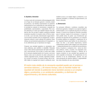 25La urgencia de un nuevo horizonte
La educación que queremos para el Perú
b. Equidad y bienestar
La única razón del crecimiento arriba propugnado debe
ser el logro de un bienestar general y creciente, donde
las personas y las familias experimenten un paulatino
mejoramiento de sus condiciones de vida mientras que
la sociedad en conjunto ve incrementar y expandir sus
posibilidades, oportunidades y capacidades. Pero exis-
ten elementos en contra que impiden mejorar esta cali-
dad de vida. Por un lado, la rígida y asimétrica realidad
económica mundial y la manera como el Perú se inser-
ta en ella, y por otro lado, determinados rasgos históri-
cos de nuestra sociedad como la marginación, la discri-
minación cultural y racial, además de la pobreza. Estas
últimas son permanentes generadoras de inequidad y a
la vez deficiencias que se reproducen sin tregua.
Construir una sociedad equitativa es, ciertamente, una
meta ambiciosa; pero también es ineludible. Demanda
actuar sobre diversas dimensiones del tejido institucio-
nal y social del país. De un lado, el rostro más visible
de la necesaria equidad puede ser el acceso a servicios
básicos como son la atención de salud, educación de
calidad, seguridad social, vivienda, seguridad ciudada-
na y acceso a la justicia. Al mismo tiempo, sólo es fac-
tible hablar de equidad ahí donde la población tiene
también acceso a un empleo digno y productivo, a un
ambiente saludable y a disfrutar de esparcimiento y de
bienes culturales.
c. Democracia
Los peruanos debemos y podemos consolidar una
democracia genuina e integral en sus aspectos legales e
institucionales y en su condición de forma de convivencia
humana. A través de un Estado de Derecho concebido
para el máximo respeto de las personas y el atajo de
todo posible abuso de poder: una Constitución que
garantice los derechos de los ciudadanos y un conjunto
de poderes públicos en equilibrio y respetuosos de la
ley, requisitos básicos para hablar de una democracia.
Junto con ello, y con similar importancia, nuestro
ordenamiento político debe asegurar que toda persona
—independientemente de su condición socioeconómica,
étnica, de género o cualquiera otra— ejerza sus dere-
chos políticos, civiles y sociales, vea respetados irres-
trictamente sus derechos humanos, y disfrute de la
riqueza existente en una sociedad que garantice un
nivel aceptable de bienestar. El cumplimiento de los
derechos se ha de complementar, además, con una
clara percepción de nuestros deberes y responsabilida-
des como miembros de una colectividad.
El rostro más visible de la necesaria equidad puede ser el acceso a
servicios básicos [...] Al mismo tiempo, sólo es factible hablar de
equidad ahí donde la población tiene también acceso a un empleo
digno y productivo, a un ambiente saludable y a disfrutar de
esparcimiento y de bienes culturales.
 