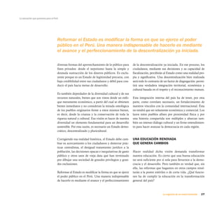 27La urgencia de un nuevo horizonte
La educación que queremos para el Perú
Reformar el Estado es modificar la forma en que se ejerce el poder
público en el Perú. Una manera indispensable de hacerlo es mediante
el avance y el perfeccionamiento de la descentralización ya iniciada.
diversas formas del aprovechamiento de lo público para
fines privados: desde el nepotismo hasta la simple y
desnuda sustracción de los dineros públicos. Es exclu-
yente porque es un Estado de legitimidad precaria, con
baja credibilidad entre sus ciudadanos y débil para con-
ducir el país hacia metas de desarrollo.
Es también depredador de la diversidad cultural y de sus
recursos naturales, bienes que son vistos desde un enfo-
que meramente económico, a partir del cual se obtienen
bienes inmediatos y no consideran la mirada ontológica
de los pueblos originarios frente a estos mismos bienes,
es decir, desde la crianza y la conservación de toda la
riqueza natural y cultural. Esa visión es hacer de nuestra
diversidad un elemento fundamental para un desarrollo
sostenible. Por esta razón, es necesario un Estado demo-
crático, descentralizado y pluricultural.
Corrigiendo esa realidad histórica, el Estado debe cam-
biar su acercamiento a los ciudadanos y desterrar prác-
ticas centralistas, el desigual tratamiento jurídico a la
población, las decisiones opacas e inequitativas de gasto
público y otros usos de vieja data que han terminado
por dibujar una sociedad de grandes privilegios y gran-
des exclusiones.
Reformar el Estado es modificar la forma en que se ejerce
el poder público en el Perú. Una manera indispensable
de hacerlo es mediante el avance y el perfeccionamiento
de la descentralización ya iniciada. En ese proceso, los
ciudadanos, mediante sus decisiones y su capacidad de
fiscalización, percibirán al Estado como una realidad pro-
pia y significativa. Una descentralización bien realizada
será todo lo contrario de un factor de disgregación: permi-
tirá una verdadera integración territorial, económica y
cultural basada en el respeto y el reconocimiento mutuos.
Esta integración interna del país ha de tener, por otra
parte, como correlato necesario, un fortalecimiento de
nuestros vínculos con la comunidad internacional. Ésta
no tendrá que ser solamente económica y comercial. Los
lazos entre pueblos afines por proximidad física y por
una historia compartida son múltiples y abarcan tam-
bién un intenso diálogo cultural y un firme entendimien-
to para hacer avanzar la democracia en cada región.
UNA EDUCACIÓN RENOVADA
QUE GENERA CAMBIOS
Hacer realidad dicha visión demanda transformar
nuestra educación. Es cierto que una buena educación
no será suficiente por sí sola para llevarnos a la demo-
cracia y el desarrollo. Pero también es verdad que, sin
ella, las reformas que hagamos en otros campos resul-
tarán a la postre estériles o de corta vida. ¿Qué funcio-
nes ha de cumplir la educación en la transformación
general del país?
 