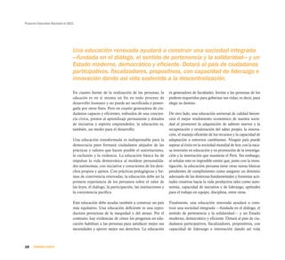 Proyecto Educativo Nacional al 2021
28 PRIMERA PARTE
En cuanto fuente de la realización de las personas, la
educación es en sí misma un fin en todo proceso de
desarrollo humano y no puede ser sacrificada o poster-
gada por otros fines. Pero en cuanto generadora de ciu-
dadanos capaces y eficientes, imbuidos de una concien-
cia cívica, prestos al aprendizaje permanente y dotados
de iniciativa y espíritu emprendedor, la educación es,
también, un medio para el desarrollo.
Una educación transformada es indispensable para la
democracia pues formará ciudadanos alejados de las
prácticas y valores que hacen posible el autoritarismo,
la exclusión y la violencia. La educación básica ha de
impulsar la vida democrática al moldear personalida-
des autónomas, con iniciativa y conscientes de los dere-
chos propios y ajenos. Con prácticas pedagógicas y for-
mas de convivencia renovadas, la educación debe ser la
primera experiencia de los peruanos sobre el valor de
las leyes, el diálogo, la participación, las instituciones y
la coexistencia pacífica.
Esta educación debe ayudar también a construir un país
más equitativo. Una educación deficiente es una repro-
ductora perniciosa de la inequidad y del atraso. Por el
contrario, hay evidencias de cómo los progresos en edu-
cación habilitan a las personas para satisfacer mejor sus
necesidades y ejercer mejor sus derechos. La educación
es generadora de facultades. Inviste a las personas de los
poderes requeridos para gobernar sus vidas; es decir, para
elegir su destino.
De otro lado, una educación universal de calidad favore-
cerá el mejor rendimiento económico de nuestra socie-
dad al promover la adquisición de saberes nuevos y la
recuperación y revaloración del saber propio, la innova-
ción, el manejo eficiente de los recursos y la capacidad de
adaptación a entornos cambiantes. Ningún país puede
aspirar al éxito en la sociedad mundial de hoy con la esca-
sa inversión en educación y en promoción de la investiga-
ción y la innovación que mantiene el Perú. Sin embargo,
al señalar esto es imposible omitir que, junto con la inves-
tigación, la educación peruana tiene otras tareas básicas
pendientes de cumplimiento como asegurar un dominio
adecuado de las destrezas fundamentales y fomentar acti-
tudes creativas hacia la vida productiva tales como auto-
nomía, capacidad de iniciativa y de liderazgo, aptitudes
para el trabajo en equipo, disciplina, entre otras.
Finalmente, una educación renovada ayudará a cons-
truir una sociedad integrada —fundada en el diálogo, el
sentido de pertenencia y la solidaridad— y un Estado
moderno, democrático y eficiente. Dotará al país de ciu-
dadanos participativos, fiscalizadores, propositivos, con
capacidad de liderazgo e innovación dando así vida
Una educación renovada ayudará a construir una sociedad integrada
—fundada en el diálogo, el sentido de pertenencia y la solidaridad— y un
Estado moderno, democrático y eficiente. Dotará al país de ciudadanos
participativos, fiscalizadores, propositivos, con capacidad de liderazgo e
innovación dando así vida sostenida a la descentralización.
 