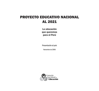 PROYECTO EDUCATIVO NACIONAL
AL 2021
La educación
que queremos
para el Perú
Presentación al país
Noviembre de 2006
 