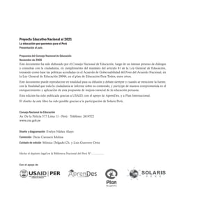 Proyecto Educativo Nacional al 2021
La educación que queremos para el Perú
Presentación al país
Propuesta del Consejo Nacional de Educación
Noviembre de 2006
Este documento ha sido elaborado por el Consejo Nacional de Educación, luego de un intenso proceso de diálogos
y consultas con la ciudadanía, en cumplimiento del mandato del artículo 81 de la Ley General de Educación,
tomando como base las políticas acordadas en el Acuerdo de Gobernabilidad del Foro del Acuerdo Nacional, en
la Ley General de Educación 28044, en el plan de Educación Para Todos, entre otros.
Este documento puede reproducirse en totalidad para su difusión y debate siempre y cuando se mencione la fuente,
con la finalidad que toda la ciudadanía se informe sobre su contenido, y participe de manera comprometida en el
enriquecimiento y aplicación de esta propuesta de mejora esencial de la educación peruana.
Esta edición ha sido publicada gracias a USAID, con el apoyo de AprenDes, y a Plan Internacional.
El diseño de este libro ha sido posible gracias a la participación de Solaris Perú.
Consejo Nacional de Educación
Av. De la Policía 577 Lima 11 - Perú Teléfono: 2619522
www.cne.gob.pe
Diseño y diagramación Evelyn Núñez Alayo
Corrección Oscar Carrasco Molina
Cuidado de edición Mónica Delgado Ch. y Luis Guerrero Ortiz
Hecho el depósito legal en la Biblioteca Nacional del Perú N°.................
Con el apoyo de
 