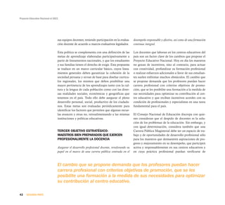 Proyecto Educativo Nacional al 2021
42 SEGUNDA PARTE
sus equipos docentes; teniendo participación en la evalua-
ción docente de acuerdo a marcos evaluativos legislados.
Esta política se complementa con una definición de las
metas de aprendizaje elaboradas participativamente a
partir de lineamientos nacionales, y que los estudiantes
y sus familias tienen el derecho de exigir. Esta propuesta
se traduce en un marco curricular básico, cuyos linea-
mientos generales deben garantizar la cohesión de la
sociedad peruana y sirvan de base para diseñar currícu-
los regionales, los mismos que deben posibilitar una
mayor pertinencia de los aprendizajes tanto con la cul-
tura y la lengua de cada población como con las diver-
sas realidades sociales, económicas y geográficas que
tenemos en el país. Todo ello debe asegurar el pleno
desarrollo personal, social, productivo de los ciudada-
nos. Estas metas son evaluadas periódicamente para
identificar los factores que permiten que algunas escue-
las avancen y otras no, retroalimentando a las mismas
instituciones y políticas educativas.
TERCER OBJETIVO ESTRATÉGICO:
MAESTROS BIEN PREPARADOS QUE EJERCEN
PROFESIONALMENTE LA DOCENCIA
Asegurar el desarrollo profesional docente, revalorando su
papel en el marco de una carrera pública centrada en el
desempeño responsable y efectivo, así como de una formación
continua integral.
Los docentes que laboran en los centros educativos del
país son un factor clave de los cambios que propone el
Proyecto Educativo Nacional. Hoy en día los maestros
no gozan de incentivos, sino al contrario, para actuar
con creatividad, profundizar su formación profesional
o realizar esfuerzos adicionales a favor de sus estudian-
tes suelen enfrentar muchos obstáculos. El cambio que
se propone demanda que los profesores puedan hacer
carrera profesional con criterios objetivos de promo-
ción, que se les posibilite una formación a la medida de
sus necesidades para optimizar su contribución al cen-
tro educativo y que reciban incentivos acordes con su
condición de profesionales y especialistas en una tarea
fundamental para el país.
El Consejo Nacional de Educación discrepa con quie-
nes consideran que el despido de docentes es la solu-
ción de los problemas de la educación. Sin embargo, y
con igual determinación, considera también que una
Carrera Pública Magisterial debe ser un espacio de tra-
bajo y de oportunidades de desarrollo profesional sólo
para los maestros que demuestren aspiraciones de pro-
greso y mejoramiento en su desempeño, que participen
activa y responsablemente en sus centros educativos y
en cuya práctica profesional puedan verificarse de
El cambio que se propone demanda que los profesores puedan hacer
carrera profesional con criterios objetivos de promoción, que se les
posibilite una formación a la medida de sus necesidades para optimizar
su contribución al centro educativo.
 