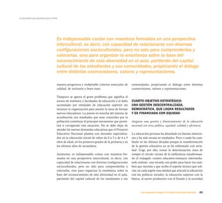 43Una respuesta integral, el Proyecto Educativo Nacional
La educación que queremos para el Perú
Es indispensable contar con maestros formados en una perspectiva
intercultural, es decir, con capacidad de relacionarse con diversas
configuraciones socioculturales, pero no sólo para comprenderlas y
valorarlas, sino para organizar la enseñanza sobre la base del
reconocimiento de esta diversidad en el aula, partiendo del capital
cultural de los estudiantes y sus comunidades, propiciando el diálogo
entre distintas cosmovisiones, valores y representaciones.
manera progresiva e inobjetable criterios esenciales de
calidad, de inclusión y buen trato.
Tampoco se ignora el grave problema que significa el
exceso de institutos y facultades de educación y el daño
acumulado por entidades de educación superior sin
recursos ni organización para asumir la tarea de formar
nuevos educadores. La puesta en marcha del sistema de
acreditación con resultados que sean conocidos por la
población constituye el principal mecanismo que permi-
tirá ir corrigiendo esta situación. No se debe dejar de
atender las nuevas demandas educativas que el Proyecto
Educativo Nacional plantea con docentes especializa-
dos en la educación inicial de niños de 0 a 3 y de 4 a 5
años de edad, en los primeros grados de la primaria y en
los últimos años de secundaria.
Asimismo, es indispensable contar con maestros for-
mados en una perspectiva intercultural, es decir, con
capacidad de relacionarse con diversas configuraciones
socioculturales, pero no sólo para comprenderlas y
valorarlas, sino para organizar la enseñanza sobre la
base del reconocimiento de esta diversidad en el aula,
partiendo del capital cultural de los estudiantes y sus
comunidades, propiciando el diálogo entre distintas
cosmovisiones, valores y representaciones.
CUARTO OBJETIVO ESTRATÉGICO:
UNA GESTIÓN DESCENTRALIZADA,
DEMOCRÁTICA, QUE LOGRA RESULTADOS
Y ES FINANCIADA CON EQUIDAD
Asegurar una gestión y financiamiento de la educación
nacional con ética pública, equidad, calidad y eficiencia.
La educación peruana ha abundado en buenas intencio-
nes y ha sido escasa en resultados. Poco o nada ha cam-
biado en las últimas décadas porque la transformación
de la gestión educativa no se ha enfrentado con serie-
dad. Urge, por ello, tomar la determinación clara de
romper el círculo vicioso de la ineficiencia transforman-
do el triángulo «centro educativo-instancia intermedia-
sede central»: una escuela con poder para hacer los cam-
bios que necesita y que reciba el soporte técnico que soli-
cita; en cada región una entidad que articula la educación
con las políticas sociales; la educación superior con la
básica; al sector productivo con el Estado y la sociedad
 
