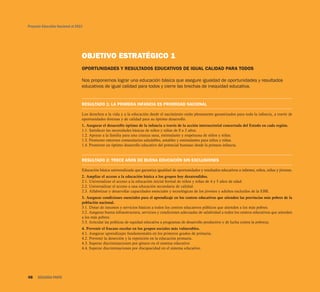 Proyecto Educativo Nacional al 2021
48 SEGUNDA PARTE
OBJETIVO ESTRATÉGICO 1
OPORTUNIDADES Y RESULTADOS EDUCATIVOS DE IGUAL CALIDAD PARA TODOS
Nos proponemos lograr una educación básica que asegure igualdad de oportunidades y resultados
educativos de igual calidad para todos y cierre las brechas de inequidad educativa.
RESULTADO 1: LA PRIMERA INFANCIA ES PRIORIDAD NACIONAL
Los derechos a la vida y a la educación desde el nacimiento están plenamente garantizados para toda la infancia, a través de
oportunidades diversas y de calidad para su óptimo desarrollo.
1. Asegurar el desarrollo óptimo de la infancia a través de la acción intersectorial concertada del Estado en cada región.
1.1. Satisfacer las necesidades básicas de niños y niñas de 0 a 3 años.
1.2. Apoyar a la familia para una crianza sana, estimulante y respetuosa de niños y niñas.
1.3. Promover entornos comunitarios saludables, amables y estimulantes para niños y niñas.
1.4. Promover un óptimo desarrollo educativo del potencial humano desde la primera infancia.
RESULTADO 2: TRECE AÑOS DE BUENA EDUCACIÓN SIN EXCLUSIONES
Educación básica universalizada que garantiza igualdad de oportunidades y resultados educativos a infantes, niños, niñas y jóvenes.
2. Ampliar el acceso a la educación básica a los grupos hoy desatendidos.
2.1. Universalizar el acceso a la educación inicial formal de niños y niñas de 4 y 5 años de edad.
2.2. Universalizar el acceso a una educación secundaria de calidad.
2.3. Alfabetizar y desarrollar capacidades esenciales y tecnológicas de los jóvenes y adultos excluidos de la EBR.
3. Asegurar condiciones esenciales para el aprendizaje en los centros educativos que atienden las provincias más pobres de la
población nacional.
3.1. Dotar de insumos y servicios básicos a todos los centros educativos públicos que atienden a los más pobres.
3.2. Asegurar buena infraestructura, servicios y condiciones adecuadas de salubridad a todos los centros educativos que atienden
a los más pobres.
3.3. Articular las políticas de equidad educativa a programas de desarrollo productivo y de lucha contra la pobreza.
4. Prevenir el fracaso escolar en los grupos sociales más vulnerables.
4.1. Asegurar aprendizajes fundamentales en los primeros grados de primaria.
4.2. Prevenir la deserción y la repetición en la educación primaria.
4.3. Superar discriminaciones por género en el sistema educativo
4.4. Superar discriminaciones por discapacidad en el sistema educativo.
 