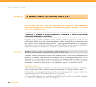 Proyecto Educativo Nacional al 2021
52 SEGUNDA PARTE
LA PRIMERA INFANCIA ES PRIORIDAD NACIONAL
LOS DERECHOS A LA VIDA Y A LA EDUCACIÓN DESDE EL NACIMIENTO ESTÁN PLENAMENTE
GARANTIZADOS PARA TODA LA INFANCIA, A TRAVÉS DE OPORTUNIDADES DIVERSAS Y DE CALIDAD
PARA SU ÓPTIMO DESARROLLO.
1. ASEGURAR EL DESARROLLO ÓPTIMO DE LA INFANCIA A TRAVÉS DE LA ACCIÓN INTERSECTORIAL
CONCERTADA DEL ESTADO EN CADA REGIÓN
Esta política se dirige a resolver los problemas de salud, nutrición y protección que ponen en riesgo la vida de un
millón de niños menores de tres años de edad afectados por la pobreza, mediante una acción intersectorial soste-
nida, basada en metas e indicadores de impacto distrital y regional, y en estrecha alianza con las comunidades.
Busca además promover el desarrollo de las diversas capacidades infantiles desde el nacimiento en los ámbitos
cognitivo, social, emocional, físico y motriz. Comprende las siguientes políticas específicas:
Satisfacer las necesidades básicas de niños y niñas de 0 a 3 años
Aunque hay asistencia alimentaria y de salud en zonas de pobreza extrema, la lucha contra la desnutrición cróni-
ca infantil se ha estancado y sigue afectando a dos de cada tres niños en las regiones más pobres del país. Esto sig-
nifica que la sobrevivencia de los niños en sus primeros años no está asegurada en el Perú. Esta política busca con-
tribuir desde la educación a asegurar nutrición adecuada para todos los niños, madres informadas y apoyo efecti-
vo del Estado a las familias en el cuidado de sus hijos pequeños y la atención a sus necesidades básicas.
PRINCIPALES MEDIDAS
a. Atención básica integral para la madre y el niño, incluyendo asistencia y educación en salud, nutrición y pro-
visión del cuidado diario infantil, gestionada intersectorialmente desde los gobiernos regionales y locales.
b. Fomento de la máxima participación local en la gestión y fortalecimiento y recuperación de las mejores prácticas cultura-
les y tradicionales de crianza y cuidado infantil existentes en cada comunidad.
c. Ampliación del Programa de Intervención Temprana (PRITE) para la detección y prevención de discapacida-
des y enfermedades a todos los niños, niñas y madres gestantes.
RESULTADO 1
POLÍTICA 1.1.
 