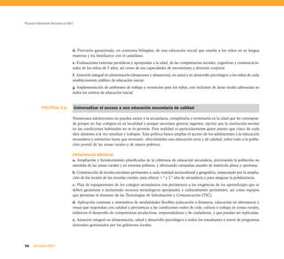 POLÍTICA 2.2.
Proyecto Educativo Nacional al 2021
56 SEGUNDA PARTE
d. Provisión garantizada, en contextos bilingües, de una educación inicial que enseñe a los niños en su lengua
materna y los familiarice con el castellano.
e. Evaluaciones externas periódicas y apropiadas a la edad, de las competencias sociales, cognitivas y comunicacio-
nales de los niños de 5 años, así como de sus capacidades de movimiento y dominio corporal.
f. Atención integral en alimentación (desayunos y almuerzos), en salud y en desarrollo psicológico a los niños de cada
establecimiento público de educación inicial.
g. Implementación de ambientes de trabajo y recreación para los niños, con inclusión de áreas verdes adecuadas en
todos los centros de educación inicial.
Universalizar el acceso a una educación secundaria de calidad
Numerosos adolescentes no pueden asistir a la secundaria, completarla o terminarla en la edad que les correspon-
de porque no hay colegios en su localidad o porque necesitan generar ingresos, opción que la institución escolar
en las condiciones habituales no se lo permite. Esta realidad es particularmente grave puesto que cinco de cada
diez alumnos a la vez estudian y trabajan. Esta política busca ampliar el acceso de los adolescentes a la educación
secundaria y retenerlos hasta que terminen, ofreciéndoles una educación seria y de calidad, sobre todo a la pobla-
ción juvenil de las zonas rurales y de mayor pobreza.
PRINCIPALES MEDIDAS
a. Ampliación y fortalecimiento planificados de la cobertura de educación secundaria, priorizando la población no
atendida de las zonas rurales y en extrema pobreza, y efectuando campañas anuales de matrícula plena y oportuna.
b. Construcción de locales escolares pertinentes a cada realidad sociocultural y geográfica, empezando por la amplia-
ción de los locales de las escuelas rurales, para ofrecer 1.º y 2.º año de secundaria y para asegurar la polidocencia.
c. Plan de equipamiento de los colegios secundarios con pertinencia a las exigencias de los aprendizajes que se
deben garantizar e incluyendo recursos tecnológicos apropiados y culturalmente pertinentes, así como equipos
que permitan el dominio de las Tecnologías de Información y Comunicación (TIC).
d. Aplicación continua y sistemática de modalidades flexibles (educación a distancia, educación en alternancia y
otras) que respondan con calidad y pertinencia a las condiciones reales de vida, cultura y trabajo en zonas rurales,
enfaticen el desarrollo de competencias productivas, emprendedoras y de ciudadanía, y que puedan ser replicadas.
e. Atención integral en alimentación, salud y desarrollo psicológico a todos los estudiantes a través de programas
distritales gestionados por los gobiernos locales.
 