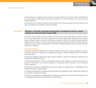 POLÍTICA 2.3.
57Una respuesta integral, el Proyecto Educativo Nacional
La educación que queremos para el Perú
OBJETIVO ESTRATÉGICO 1
Resultados y políticas
f. Desarrollo de un calendario escolar ajustado a los ciclos productivos en las áreas rurales y eliminación de
las barreras legales y administrativas que pueden impedirlo, en el sistema de gestión y en la Ley de Carrera
Pública Magisterial.
g. Vinculación de los Proyectos Educativos Institucionales de los centros secundarios de áreas rurales, con los
retos y necesidades de los proyectos locales de desarrollo.
Alfabetizar y desarrollar capacidades fundamentales y tecnológicas de jóvenes y adultos
excluidos de la Educación Básica Regular (EBR)
El acceso al mundo letrado de jóvenes o adultos no incluidos en el sistema regular suele ser efímero y deficien-
te y no ha aportado mucho a su inserción productiva en el mundo laboral, hecho doblemente lesivo si tienen
hijos en educación básica a cuyo buen rendimiento no pueden contribuir. Esta política propone alfabetizar
población juvenil y adulta, de 15 años a más, priorizando mujeres y personas con hijos en edad escolar, prin-
cipalmente de zonas rurales, posibilitándoles el desarrollo de competencias básicas para su inserción al mundo
productivo y ciudadano.
PRINCIPALES MEDIDAS
a. Programa nacional de alfabetización de calidad, articulado a redes escolares locales y regionales e iniciativas
comunales o proyectos de capacitación; y promoción de comités y círculos de alfabetización en cada comuni-
dad comprendida.
b. Estrategias pedagógicas diferenciadas según el grupo lingüístico y cultural de la población, incluyendo el uso
pertinente de materiales educativos.
c. Mecanismos regionales y locales que, priorizando mujeres rurales, aseguren a los beneficiarios de los pro-
gramas de alfabetización una inserción adecuada en la Educación Básica Alternativa o en la Educación
Técnico Productiva.
d. Formación intercultural de alfabetizadores para zonas rurales con especialización en metodologías para la
enseñanza de primera y segunda lengua.
e. Programas diferenciados de alfabetización para personas con discapacidad visual y auditiva que requieran el
uso de medios y materiales adecuados.
f. Programa complementario de alfabetización tecnológica que impulse el uso culturalmente pertinente de nue-
vas tecnologías para mejorar la productividad de los alfabetizados.
 