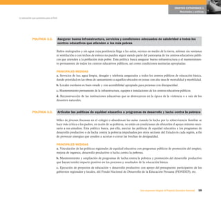 59Una respuesta integral, el Proyecto Educativo Nacional
La educación que queremos para el Perú
OBJETIVO ESTRATÉGICO 1
Resultados y políticas
POLÍTICA 3.2. Asegurar buena infraestructura, servicios y condiciones adecuadas de salubridad a todos los
centros educativos que atienden a los más pobres
Baños malogrados y sin agua cuya pestilencia llega a las aulas, recreos en medio de la tierra, salones sin ventanas
ni ventilación o con techos de esteras no pueden seguir siendo parte del panorama de los centros educativos públi-
cos que atienden a la población más pobre. Esta política busca asegurar buena infraestructura y el mantenimien-
to permanente de todos los centros educativos públicos, así como condiciones sanitarias apropiadas.
PRINCIPALES MEDIDAS
a. Servicios de luz, agua limpia, desagüe y telefonía asegurados a todos los centros públicos de educación básica,
dando prioridad en las obras de saneamiento a aquellos ubicados en zonas con alta tasa de mortalidad y morbilidad.
b. Locales escolares en buen estado y con accesibilidad apropiada para personas con discapacidad.
c. Mantenimiento permanente de la infraestructura, equipos e instalaciones de los centros educativos públicos.
d. Reconstrucción de las instituciones educativas que se destruyeron en la época de la violencia o a raíz de los
desastres naturales.
Articular las políticas de equidad educativa a programas de desarrollo y lucha contra la pobreza
Miles de jóvenes fracasan en el colegio o abandonan las aulas cuando la lucha por la sobrevivencia familiar se
hace más crítica o los padres, en razón de su pobreza, no están en condiciones de ofrecerles el apoyo mínimo nece-
sario a sus estudios. Esta política busca, por ello, asociar las políticas de equidad educativa a los programas de
desarrollo productivo o de lucha contra la pobreza impulsados por otros sectores del Estado en cada región, a fin
de provocar sinergias que ayuden a acortar o cerrar las brechas de desigualdad.
PRINCIPALES MEDIDAS
a. Vinculación de las políticas regionales de equidad educativa con programas públicos de promoción del empleo,
mejora de ingresos, desarrollo productivo o lucha contra la pobreza.
b. Mantenimiento y ampliación de programas de lucha contra la pobreza y promoción del desarrollo productivo
que hayan tenido impacto positivo en los procesos y resultados de la educación básica.
c. Ejecución de proyectos de educación y desarrollo productivo con apoyo del presupuesto participativo de los
gobiernos regionales y locales, del Fondo Nacional de Desarrollo de la Educación Peruana (FONDEP), etc.
POLÍTICA 3.3.
 