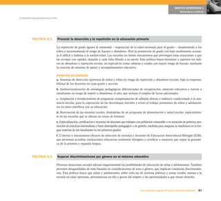 POLÍTICA 4.2.
POLÍTICA 4.3.
61Una respuesta integral, el Proyecto Educativo Nacional
La educación que queremos para el Perú
OBJETIVO ESTRATÉGICO 1
Resultados y políticas
Prevenir la deserción y la repetición en la educación primaria
La repetición de grado agrava la extraedad —superación de la edad normada para el grado— desalentando a los
niños e incrementando el riesgo de fracaso o abandono. Pero la promoción de grado con bajo rendimiento acumu-
la el déficit y habitúa a la mediocridad. Las escuelas no tienen mecanismos que prevengan estas situaciones o que
las corrijan con rapidez, dejando a cada niño librado a su suerte. Esta política busca disminuir y suprimir los índi-
ces de abandono y repetición escolar, en especial en zonas urbanas y rurales con mayor riesgo de fracaso, mediante
la creación de sistemas de apoyo y acompañamiento educativo.
PRINCIPALES MEDIDAS
a. Sistemas de detección oportuna de niños y niñas en riesgo de repetición y abandono escolar, bajo la responsa-
bilidad de los docentes en cada grado y sección.
b. Institucionalización de estrategias pedagógicas diferenciadas de recuperación, atención educativa y tutoría a
estudiantes en riesgo de repetir y abandonar el año, que incluya el empleo de horas adicionales.
c. Ampliación y fortalecimiento de programas compensatorios de subsidio directo o indirecto condicionado a la asis-
tencia escolar, para la superación de las desventajas iniciales y evitar el trabajo prematuro de niños y adolescen-
tes en tanto interfiera con su educación.
d. Renovación de las escuelas rurales, dotándolas de un programa de alimentación y salud escolar, especialmen-
te en las escuelas que se ubican en zonas de frontera.
e. Especialización, certificación e incentivo de docentes que trabajen con población vulnerable o en situación de pobreza; pro-
moción de prácticas innovadoras y buen desempeño pedagógico y de gestión; medidas para asegurar la enseñanza en la len-
gua materna de los estudiantes en los primeros grados.
f. Criterios y mecanismos eficaces de selección de escuelas y docentes de Educación Intercultural Bilingüe (EIB),
que permitan acreditar instituciones educativas realmente bilingües y certificar a maestros que sepan la gramáti-
ca de la primera y segunda lengua.
Superar discriminaciones por género en el sistema educativo
Diversas situaciones sociales afectan negativamente las posibilidades de educación de niñas y adolescentes. También
persisten desigualdades de trato basadas en consideraciones de sexo o género, que implican conductas discriminato-
rias. Esta política busca que niñas y adolescentes, sobre todo las de extrema pobreza y zonas rurales, asistan a la
escuela en edad oportuna, permanezcan en ella y gocen del respeto y las oportunidades a que tienen derecho.
 