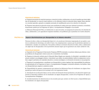 Proyecto Educativo Nacional al 2021
62 SEGUNDA PARTE
POLÍTICA 4.4.
PRINCIPALES MEDIDAS
a. Programa permanente de matrícula oportuna y retención de niñas y adolescentes, así como de aquellos que tienen algún
tipo de discapacidad, en zonas de mayor pobreza y en los diferentes niveles de educación básica regular, básica alternati-
va y escuelas especiales, apoyado en campañas nacionales de sensibilización acerca de su derecho a la educación.
b. Programa intercultural de educación sexual, para estudiantes de ambos sexos que culminan la primaria y secundaria,
técnicamente asistido por los Programas de Apoyo y Acompañamiento Pedagógico a las escuelas.
c. Defensoría Municipal del Niño y el Adolescente en cada red escolar, con programas de protección a los derechos de
niñas y adolescentes y con capacidad de respuesta inmediata a los problemas que se presentan en el centro educativo.
Superar discriminaciones por discapacidad en el sistema educativo
Decenas de niños y niñas con discapacidad dejan de ir a la escuela por decisiones inapropiadas de sus padres o asis-
ten en condiciones de desventaja, sin recibir el trato y las compensaciones o apoyos que les permitirían optimizar su
rendimiento y estudiar con satisfacción. Esta política enfatiza la inclusión educativa de niños, niñas y adolescentes
con algún tipo de discapacidad a fin de permitirles alcanzar logros que les garanticen una mejor calidad de vida.
PRINCIPALES MEDIDAS
a. Expansión de los Programas de Intervención Temprana (PRITE) orientados a la primera infancia para detectar a tiem-
po problemas de discapacidad e instruir acerca de su tratamiento a las familias.
b. Programa de educación inclusiva para la Educación Básica Regular que responda a la diversidad y necesidades de cada
persona mediante una pedagogía inclusiva e intercultural, que enfatice sus potencialidades, facilite las adaptaciones curricu-
lares, asegure la pertinencia de materiales educativos y recursos tecnológicos y la formación de docentes en esta perspectiva.
c. Programa de acompañamiento a estudiantes con discapacidad en centros regulares, bajo responsabilidad de profesiona-
les especializados de los Programas de Apoyo y Acompañamiento Pedagógico, incluyendo estímulos a las familias e hijos
con discapacidad para asegurar su asistencia escolar.
d. Disponibilidad de aparatos compensatorios que mejoren las deficiencias físicas de estudiantes con alguna disca-
pacidad por medio del aporte de la sociedad civil y los empresarios locales.
e. Articulación de la educación básica con los centros de formación técnico-productiva y de educación superior que
permita el desarrollo académico de los estudiantes con alguna discapacidad, a través de los Programas de Apoyo y
Acompañamiento Pedagógico.
f. Acondicionamiento de infraestructura en las escuelas para que cuenten con fácil acceso y disponibilidad para
los estudiantes con alguna discapacidad.
 