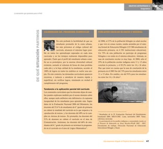 67Una respuesta integral, el Proyecto Educativo Nacional
La educación que queremos para el Perú
OBJETIVO ESTRATÉGICO 2
Diagnóstico
CULMINACIÓN DEL PROGRAMA CURRICULAR
No está probada la factibilidad de que un
estudiante promedio de la costa urbana,
los más próximos al código cultural del
currículo, alcancen el máximo logro posi-
ble en todos los aprendizajes esperados en cada área
curricular y en los tiempos realmente disponibles para
aprender. Dado que el perfil del estudiante urbano coste-
ño no es prototípico, por la enorme diversidad cultural
existente, sumado al volumen de horas de clase perdidas
cada año y a la baja calidad de la enseñanza, acceder al
100% de logros en todos los ámbitos se vuelve una uto-
pía. En este contexto, las demandas curriculares aparecen
excesivas, e inducen a atenderse de manera rápida y
superficial, sin verificar logros, simulando en verdad el
cumplimiento del programa.
Tendencia a la aplicación parcial del currículo
Los contenidos curriculares que los docentes dejan de ense-
ñar pueden explicarse también por el escaso dominio sobre
ellos, aunque suela atribuirse esta deficiencia a la supuesta
incapacidad de los estudiantes para aprender más. Según
datos de la Evaluación Nacional 2004 del Ministerio, los
docentes del 53,4 % de estudiantes de 6.º grado de primaria
no cubren la totalidad del currículo en lo que respecta a la
«producción de textos»; y los docentes del 49% no lo cum-
plen en «lectura de textos». En promedio, los docentes del
51% de alumnos no cubren el currículo en el área de
Comunicación. Asimismo, los docentes del 66% de estu-
diantes del 6.° grado de primaria no terminan lo programa-
do en el currículo en el área de Lógico Matemática12
.
POBLACIÓN ESCOLAR BILINGÜE E INDÍGENA
Al 2004, el 27% de la población bilingüe en edad escolar
y que vive en zonas rurales, estaba atendida por el siste-
ma formal de Educación Bilingüe (123 380 estudiantes de
educación primaria, en 4 591 instituciones educativas).
Un 73% de esta población no participa de programas
bilingües o no están en el sistema educativo. Además, su
tasa de conclusión escolar es muy baja. Al 2004, sólo el
55% de la población escolar indígena entre 11 y 13 años
concluía la primaria, y el 83,2% entre los 14 y 16 años.
Hay que tener en cuenta que la tasa de conclusión de la
primaria en el 2003 fue del 73% para los estudiantes entre
11 a 13 años. En cambio, era del 91% para los estudian-
tes entre los 14 y 16 años13
.
12
Resultados de la IV Evaluación Nacional del Rendimiento
Estudiantil 2004. MED-UMC. Lima, noviembre 2005. Tema:
cobertura curricular.
13
La participación de los pueblos indígenas y comunidades rurales en
el Proyecto de Educación en Áreas Rurales-PEAR 2005 - 2007,
Documento de trabajo, Dirección Nacional de Educación
Intercultural Bilingüe y Rural.
DEQUÉSITUACIÓNPARTIMOS
AED
ForoEducativo
 