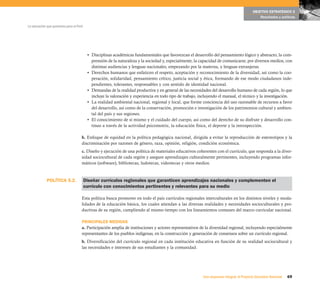 69Una respuesta integral, el Proyecto Educativo Nacional
La educación que queremos para el Perú
OBJETIVO ESTRATÉGICO 2
Resultados y políticas
• Disciplinas académicas fundamentales que favorezcan el desarrollo del pensamiento lógico y abstracto, la com-
prensión de la naturaleza y la sociedad y, especialmente, la capacidad de comunicarse, por diversos medios, con
distintas audiencias y lenguas nacionales, empezando por la materna, y lenguas extranjeras.
• Derechos humanos que enfaticen el respeto, aceptación y reconocimiento de la diversidad, así como la coo-
peración, solidaridad, pensamiento crítico, justicia social y ética, formando de ese modo ciudadanos inde-
pendientes, tolerantes, responsables y con sentido de identidad nacional.
• Demandas de la realidad productiva y en general de las necesidades del desarrollo humano de cada región, lo que
incluye la valoración y experiencia en todo tipo de trabajo, incluyendo el manual, el técnico y la investigación.
• La realidad ambiental nacional, regional y local, que forme conciencia del uso razonable de recursos a favor
del desarrollo, así como de la conservación, promoción e investigación de los patrimonios cultural y ambien-
tal del país y sus regiones.
• El conocimiento de sí mismo y el cuidado del cuerpo, así como del derecho de su disfrute y desarrollo con-
tinuo a través de la actividad psicomotriz, la educación física, el deporte y la introspección.
b. Enfoque de equidad en la política pedagógica nacional, dirigida a evitar la reproducción de estereotipos y la
discriminación por razones de género, raza, opinión, religión, condición económica.
c. Diseño y ejecución de una política de materiales educativos coherentes con el currículo, que responda a la diver-
sidad sociocultural de cada región y asegure aprendizajes culturalmente pertinentes, incluyendo programas infor-
máticos (software), bibliotecas, ludotecas, videotecas y otros medios.
Diseñar currículos regionales que garanticen aprendizajes nacionales y complementen el
currículo con conocimientos pertinentes y relevantes para su medio
Esta política busca promover en todo el país currículos regionales interculturales en los distintos niveles y moda-
lidades de la educación básica, los cuales atiendan a las diversas realidades y necesidades socioculturales y pro-
ductivas de su región, cumpliendo al mismo tiempo con los lineamientos comunes del marco curricular nacional.
PRINCIPALES MEDIDAS
a. Participación amplia de instituciones y actores representativos de la diversidad regional, incluyendo especialmente
representantes de los pueblos indígenas, en la construcción y generación de consensos sobre un currículo regional.
b. Diversificación del currículo regional en cada institución educativa en función de su realidad sociocultural y
las necesidades e intereses de sus estudiantes y la comunidad.
POLÍTICA 5.2.
 