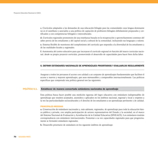 Proyecto Educativo Nacional al 2021
70 SEGUNDA PARTE
c. Currículos adaptados a las demandas de una educación bilingüe para las comunidades cuya lengua dominante
no es el castellano y asociados a una política de captación de profesores bilingües debidamente preparados y cer-
tificados y con competencias bilingües e interculturales.
d. Currículos regionales promotores de una enseñanza basada en la recuperación y aprovechamiento continuo del
saber previo de los estudiantes y del capital social y cultural de la comunidad, incluyendo sus lenguajes y valores.
e. Sistema flexible de monitoreo del cumplimiento del currículo que responda a la diversidad de los estudiantes y
de las realidades locales y regionales.
f. Autonomía del centro educativo para que incorpore el currículo regional en función del marco curricular nacio-
nal, desde su propio proyecto curricular, promoviendo el desarrollo de capacidades para hacer bien dicha labor.
6. DEFINIR ESTÁNDARES NACIONALES DE APRENDIZAJES PRIORITARIOS Y EVALUARLOS REGULARMENTE
Asegurar a todos los peruanos el acceso con calidad a un conjunto de aprendizajes fundamentales que faciliten el
acceso a nuevos y mayores aprendizajes, que sean mensurables y comparables internacionalmente. Las políticas
específicas que comprende esta política general son las siguientes:
Establecer de manera concertada estándares nacionales de aprendizaje
Esta política busca hacer posible una medición rigurosa del logro educativo con estándares indispensables de
aprendizaje que resulten aceptados, asumidos y aplicados en los ámbitos nacional, regional y local y respeten a
la vez las particularidades socioculturales y el derecho de los estudiantes a un aprendizaje pertinente y de calidad.
PRINCIPALES MEDIDAS
a. Construcción de estándares nacionales y, más adelante, regionales, de aprendizaje para toda la educación bási-
ca pública y privada, con amplia participación de actores representativos del Estado y la sociedad, en el marco
del Sistema Nacional de Evaluación y Acreditación de la Calidad Educativa (SINEACE). Los estándares tendrán
correspondencia con estándares internacionales. Fomentar a su vez capacidades regionales para que progresiva-
mente se formulen estándares regionales.
b. Desarrollo prioritario de estándares en los siguiente ámbitos de aprendizaje:
POLÍTICA 6.1.
 